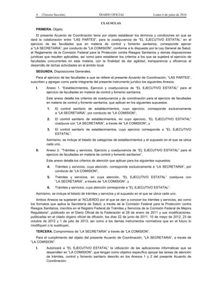 4 (Tercera Sección) DIARIO OFICIAL Lunes 6 de junio de 2016
CLAUSULAS
PRIMERA. Objeto.
El presente Acuerdo de Coordinación tiene por objeto establecer los términos y condiciones en que se
dará la colaboración entre “LAS PARTES”, para la coadyuvancia de “EL EJECUTIVO ESTATAL” en el
ejercicio de las facultades que en materia de control y fomento sanitarios, corresponde ejercer
a “LA SECRETARIA”, por conducto de “LA COMISION”, conforme a lo dispuesto por la Ley General de Salud,
el Reglamento de la Comisión Federal para la Protección contra Riesgos Sanitarios y demás disposiciones
jurídicas que resulten aplicables, así como para establecer los criterios a los que se sujetará el ejercicio de
facultades concurrentes en esta materia, con la finalidad de dar agilidad, transparencia y eficiencia al
desarrollo de dichas actividades en el ámbito local.
SEGUNDA. Disposiciones Generales.
Para el ejercicio de las facultades a que se refiere el presente Acuerdo de Coordinación, “LAS PARTES”,
suscriben y agregan como parte integrante del presente instrumento jurídico los siguientes Anexos:
I. Anexo 1. “Establecimientos. Ejercicio y coadyuvancia de “EL EJECUTIVO ESTATAL” para el
ejercicio de facultades en materia de control y fomento sanitarios.
Este anexo detalla los criterios de coadyuvancia y de coordinación para el ejercicio de facultades
en materia de control y fomento sanitarios, que aplican en los siguientes supuestos:
1. El control sanitario de establecimientos, cuyo ejercicio, corresponde exclusivamente
a “LA SECRETARIA”, por conducto de “LA COMISION”;
2. El control sanitario de establecimientos, en cuyo ejercicio, “EL EJECUTIVO ESTATAL”
coadyuva con “LA SECRETARIA”, a través de “LA COMISION”, y
3. El control sanitario de establecimientos, cuyo ejercicio corresponde a “EL EJECUTIVO
ESTATAL”.
Asimismo, se incluye el listado de categorías de establecimientos y el supuesto en el que se ubica
cada uno.
II. Anexo 2. “Trámites y servicios. Ejercicio y coadyuvancia de “EL EJECUTIVO ESTATAL” para el
ejercicio de facultades en materia de control y fomento sanitarios”.
Este anexo detalla los criterios de atención que aplican para los siguientes supuestos:
4. Trámites y servicios, cuya atención, corresponde exclusivamente a “LA SECRETARIA”, por
conducto de “LA COMISION”;
5. Trámites y servicios, en cuya atención, “EL EJECUTIVO ESTATAL” coadyuva con
“LA SECRETARIA”, a través de “LA COMISION”, y
6. Trámites y servicios, cuya atención corresponde a “EL EJECUTIVO ESTATAL”.
Asimismo, se incluye el listado de trámites y servicios y el supuesto en el que se ubica cada uno.
Ambos Anexos se sujetarán al “ACUERDO por el que se dan a conocer los trámites y servicios, así como
los formatos que aplica la Secretaría de Salud, a través de la Comisión Federal para la Protección contra
Riesgos Sanitarios, inscritos en el Registro Federal de Trámites y Servicios de la Comisión Federal de Mejora
Regulatoria”, publicado en el Diario Oficial de la Federación el 28 de enero de 2011 y sus modificaciones,
publicadas en el citado órgano oficial de difusión, los días 22 de junio de 2011, 10 de mayo de 2012, 23 de
octubre de 2012 y 1 de julio de 2013; así como a los demás instrumentos normativos que en el futuro lo
modifiquen o lo sustituyan.
TERCERA. Compromisos de “LA SECRETARIA” a través de “LA COMISION”.
Para el cumplimiento del objeto del presente Acuerdo de Coordinación, “LA SECRETARIA”, a través de
“LA COMISION”:
I. Autorizará a “EL EJECUTIVO ESTATAL” la utilización de las aplicaciones informáticas que se
desarrollen en “LA COMISION”, que tengan como objetivo específico apoyar las tareas de atención
de trámites, control y fomento sanitario descrito en los Anexos 1 y 2 del presente Acuerdo de
Coordinación;
 