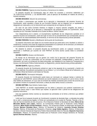 8 (Tercera Sección) DIARIO OFICIAL Lunes 6 de junio de 2016
DECIMA PRIMERA. Vigencia de otros Acuerdos y Convenios en la materia.
El presente Acuerdo de Coordinación deja sin efecto los acuerdos y convenios celebrados por
“EL EJECUTIVO ESTATAL” y “LA SECRETARIA”, para el ejercicio de facultades en materia de control y
fomento sanitarios.
DECIMA SEGUNDA. Solución de controversias.
Las dudas o controversias que resulten de la ejecución e interpretación del presente Acuerdo de
Coordinación, serán resueltas a través de una Comisión Paritaria, que se integrará con un representante
designado por cada parte y con la intervención que corresponda de sus órganos de control.
En caso de que dicha Comisión Paritaria no llegase a ninguna solución amigable, las dudas o
controversias que resulten de la ejecución e interpretación del presente Acuerdo de Coordinación, serán
resueltas por los Tribunales Federales de la Ciudad de México, Distrito Federal.
Con independencia de lo anterior, el incumplimiento injustificado de las obligaciones pactadas en el
presente Acuerdo de Coordinación, podrá dar lugar al inicio de los procedimientos que correspondan para la
determinación de responsabilidades administrativas, en términos de las disposiciones jurídicas aplicables.
DECIMA TERCERA. Revisión y Modificación del Acuerdo de Coordinación.
El presente instrumento será objeto de una revisión bianual que podrá tener como resultado su adición o
modificación, tomando como base las exigencias presentadas en la operación de los servicios y la evaluación
en el cumplimiento de los objetivos establecidos en el mismo.
No obstante lo anterior, el presente Acuerdo de Coordinación podrá, en cualquier momento, ser
adicionado o modificado por acuerdo de “LAS PARTES” de forma escrita cuando éstas lo consideren
necesario.
DECIMA CUARTA. Acceso a la Información.
El manejo de la información que se genere con motivo de la ejecución del presente Acuerdo de
Coordinación, se hará de conformidad con los principios de publicidad, confidencialidad y reserva de la
información, así como a la protección de datos personales, que establece la Ley Federal de Transparencia y
Acceso a la Información Pública Gubernamental, su Reglamento y demás disposiciones jurídicas aplicables.
DECIMA QUINTA. Vigencia y difusión.
El presente Acuerdo de Coordinación entrará en vigor al día siguiente de su suscripción y tendrá una
vigencia indefinida. Se publicará acompañado de sus Anexos 1 y 2, en el Diario Oficial de la Federación y en
el Periódico Oficial del Gobierno del Estado de Tlaxcala.
DECIMA SEXTA. Terminación Anticipada.
El presente Acuerdo de Coordinación podrá darse por terminado en cualquier tiempo a solicitud de
cualquiera de “LAS PARTES”, previa notificación por escrito realizada a la otra parte con, por lo menos, treinta
días hábiles de anticipación, en cuyo caso se tomarán las medidas necesarias para concluir las acciones que
se hubieren iniciado en el presente instrumento, a efecto de evitar daños mutuos o a terceros.
DECIMA SEPTIMA. Caso fortuito o fuerza mayor.
“LAS PARTES” no tendrán responsabilidad por los daños y perjuicios que pudieran ocasionarse por
causas de fuerza mayor o caso fortuito que impidan, la ejecución total o parcial de las obligaciones del
presente instrumento.
Una vez superados dichos eventos se reanudarán las actividades en la forma y términos que señalen
“LAS PARTES”.
Leído que fue el presente Acuerdo de Coordinación constante de diecisiete fojas, y enteradas las partes
de su valor y consecuencias legales, lo firman por quintuplicado en la ciudad de Tlaxcala, Tlaxcala, a los 21
días del mes de diciembre de dos mil quince.- Por el Ejecutivo Federal: la Secretaria de Salud, María de las
Mercedes Martha Juan López.- Rúbrica.- El Comisionado Federal para la Protección contra Riesgos
Sanitarios, Mikel Andoni Arriola Peñalosa.- Rúbrica.- Por el Ejecutivo Estatal: el Gobernador del Estado de
Tlaxcala, Mariano González Zarur.- Rúbrica.- El Secretario de Gobierno, Leonardo Ernesto Ordoñez
Carrera.- Rúbrica.- El Secretario de Planeación y Finanzas, Jorge Valdés Aguilera.- Rúbrica.- El Secretario
de Salud y Director General del Organismo Público Descentralizado Salud de Tlaxcala, Alejandro Guarneros
Chumacero.- Rúbrica.- El Comisionado Estatal para la Protección contra Riesgos Sanitarios de Tlaxcala,
Ignacio Ramírez Sánchez.- Rúbrica.
 
