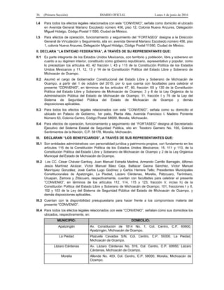 36 (Primera Sección) DIARIO OFICIAL Lunes 6 de junio de 2016
I.4 Para todos los efectos legales relacionados con este “CONVENIO”, señala como domicilio el ubicado
en Avenida General Mariano Escobedo número 456, piso 12, Colonia Nueva Anzures, Delegación
Miguel Hidalgo, Código Postal 11590, Ciudad de México.
I.5 Para efectos de operación, funcionamiento y seguimiento del “FORTASEG” designa a la Dirección
General de Vinculación y Seguimiento, sita en: avenida General Mariano Escobedo número 456, piso
1, colonia Nueva Anzures, Delegación Miguel Hidalgo, Código Postal 11590, Ciudad de México.
II. DECLARA “LA ENTIDAD FEDERATIVA”, A TRAVÉS DE SU REPRESENTANTE QUE:
II.1 Es parte integrante de los Estados Unidos Mexicanos, con territorio y población, libre y soberano en
cuanto a su régimen interior, constituido como gobierno republicano, representativo y popular, como
lo preceptúan los artículos 40, 42 fracción I, 43 y 115 de la Constitución Política de los Estados
Unidos Mexicanos y 11, 12, 13 y 14 de la Constitución Política del Estado Libre y Soberano de
Michoacán de Ocampo.
II.2 Asumió el cargo de Gobernador Constitucional del Estado Libre y Soberano de Michoacán de
Ocampo, a partir del 1 de octubre del 2015; por lo que cuenta con facultades para celebrar el
presente “CONVENIO”, en términos de los artículos 47, 60, fracción XII y 130 de la Constitución
Política del Estado Libre y Soberano de Michoacán de Ocampo; 3 y 8 de la Ley Orgánica de la
Administración Pública del Estado de Michoacán de Ocampo; 11, fracción I y 76 de la Ley del
Sistema de Seguridad Pública del Estado de Michoacán de Ocampo y demás
disposiciones aplicables.
II.3 Para todos los efectos legales relacionados con este “CONVENIO”, señala como su domicilio el
ubicado en Palacio de Gobierno, 1er patio, Planta Alta, Avenida Francisco I. Madero Poniente
Número 63, Colonia Centro, Código Postal 58000, Morelia, Michoacán.
II.4 Para efectos de operación, funcionamiento y seguimiento del “FORTASEG” designa al Secretariado
Ejecutivo del Sistema Estatal de Seguridad Pública, sito en: Teodoro Gamero No. 165, Colonia
Sentimientos de la Nación, C.P. 58178, Morelia, Michoacán.
III. DECLARAN “LOS BENEFICIARIOS”, A TRAVÉS DE SUS REPRESENTANTES QUE:
III.1 Son entidades administrativas con personalidad jurídica y patrimonio propios, con fundamento en los
artículos 115 de la Constitución Política de los Estados Unidos Mexicanos; 15, 111 y 113, de la
Constitución Política del Estado Libre y Soberano de Michoacán de Ocampo y 2 de la Ley Orgánica
Municipal del Estado de Michoacán de Ocampo.
III.2 Los CC. César Chávez Garibay, Juan Manuel Estrada Medina, Armando Carrillo Barragán, Alfonso
Jesús Martínez Alcázar, Víctor Manuel Báez Ceja, Baltazar Gaona Sánchez, Víctor Manuel
Manríquez González, José Carlos Lugo Godínez y Carlos Herrera Tello; Presidentes Municipales
Constitucionales de Apatzingán, La Piedad, Lázaro Cárdenas, Morelia, Pátzcuaro, Tarímbaro,
Uruapan, Zamora y Zitácuaro, respectivamente, cuentan con facultades para celebrar el presente
“CONVENIO”, en términos de los artículos 112, 114, 115 y 123, fracción V, inciso h) de la
Constitución Política del Estado Libre y Soberano de Michoacán de Ocampo; 101, fracciones I y II,
102 y 103 de la Ley del Sistema de Seguridad Pública del Estado de Michoacán de Ocampo, y
demás disposiciones aplicables.
III.3 Cuentan con la disponibilidad presupuestaria para hacer frente a los compromisos materia del
presente “CONVENIO”.
III.4 Para todos los efectos legales relacionados con este “CONVENIO”, señalan como sus domicilios los
ubicados, respectivamente, en:
MUNICIPIO: DOMICILIO:
Apatzingán Av. Constitución de 1814 No. 1, Col. Centro, C.P. 60600,
Apatzingán, Michoacán de Ocampo.
La Piedad Plazuela Cavadas S/N, Col. Centro, C.P. 59300, La Piedad,
Michoacán de Ocampo.
Lázaro Cárdenas Av. Lázaro Cárdenas No. 516, Col. Centro, C.P. 60950, Lázaro
Cárdenas, Michoacán de Ocampo.
Morelia Allende No. 403, Col. Centro, C.P. 58000, Morelia, Michoacán de
Ocampo.
 