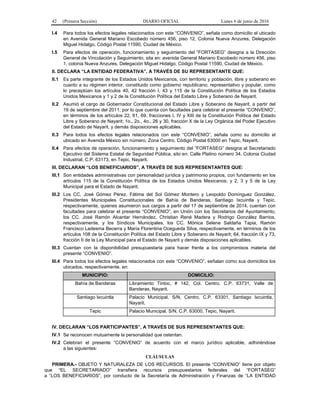 42 (Primera Sección) DIARIO OFICIAL Lunes 6 de junio de 2016
I.4 Para todos los efectos legales relacionados con este “CONVENIO”, señala como domicilio el ubicado
en Avenida General Mariano Escobedo número 456, piso 12, Colonia Nueva Anzures, Delegación
Miguel Hidalgo, Código Postal 11590, Ciudad de México.
I.5 Para efectos de operación, funcionamiento y seguimiento del “FORTASEG” designa a la Dirección
General de Vinculación y Seguimiento, sita en: avenida General Mariano Escobedo número 456, piso
1, colonia Nueva Anzures, Delegación Miguel Hidalgo, Código Postal 11590, Ciudad de México.
II. DECLARA “LA ENTIDAD FEDERATIVA”, A TRAVÉS DE SU REPRESENTANTE QUE:
II.1 Es parte integrante de los Estados Unidos Mexicanos, con territorio y población, libre y soberano en
cuanto a su régimen interior, constituido como gobierno republicano, representativo y popular, como
lo preceptúan los artículos 40, 42 fracción I, 43 y 115 de la Constitución Política de los Estados
Unidos Mexicanos y 1 y 2 de la Constitución Política del Estado Libre y Soberano de Nayarit.
II.2 Asumió el cargo de Gobernador Constitucional del Estado Libre y Soberano de Nayarit, a partir del
19 de septiembre del 2011; por lo que cuenta con facultades para celebrar el presente “CONVENIO”,
en términos de los artículos 22, 61, 69, fracciones I, IV y XIII de la Constitución Política del Estado
Libre y Soberano de Nayarit; 1o., 2o., 4o., 26 y 30, fracción X de la Ley Orgánica del Poder Ejecutivo
del Estado de Nayarit, y demás disposiciones aplicables.
II.3 Para todos los efectos legales relacionados con este “CONVENIO”, señala como su domicilio el
ubicado en Avenida México sin número, Zona Centro, Código Postal 63000 en Tepic, Nayarit.
II.4 Para efectos de operación, funcionamiento y seguimiento del “FORTASEG” designa al Secretariado
Ejecutivo del Sistema Estatal de Seguridad Pública, sito en: Calle Platino número 34, Colonia Ciudad
Industrial, C.P. 63173, en Tepic, Nayarit.
III. DECLARAN “LOS BENEFICIARIOS”, A TRAVÉS DE SUS REPRESENTANTES QUE:
III.1 Son entidades administrativas con personalidad jurídica y patrimonio propios, con fundamento en los
artículos 115 de la Constitución Política de los Estados Unidos Mexicanos; y 2, 3 y 5 de la Ley
Municipal para el Estado de Nayarit.
III.2 Los CC. José Gómez Pérez, Fátima del Sol Gómez Montero y Leopoldo Domínguez González,
Presidentes Municipales Constitucionales de Bahía de Banderas, Santiago Ixcuintla y Tepic,
respectivamente, quienes asumieron sus cargos a partir del 17 de septiembre de 2014, cuentan con
facultades para celebrar el presente “CONVENIO”, en Unión con los Secretarios del Ayuntamiento,
los CC. José Ramón Alcantar Hernández, Christian René Madera y Rodrigo González Barrios,
respectivamente, y los Síndicos Municipales, los CC. Mónica Selene Saldaña Tapia, Ramón
Francisco Ledesma Becerra y María Florentina Ocegueda Silva, respectivamente, en términos de los
artículos 108 de la Constitución Política del Estado Libre y Soberano de Nayarit; 64, fracción IX y 73,
fracción II de la Ley Municipal para el Estado de Nayarit y demás disposiciones aplicables.
III.3 Cuentan con la disponibilidad presupuestaria para hacer frente a los compromisos materia del
presente “CONVENIO”.
III.4 Para todos los efectos legales relacionados con este “CONVENIO”, señalan como sus domicilios los
ubicados, respectivamente, en:
MUNICIPIO: DOMICILIO:
Bahía de Banderas Libramiento Tintoc, # 142, Col. Centro, C.P. 63731, Valle de
Banderas, Nayarit.
Santiago Ixcuintla Palacio Municipal, S/N, Centro, C.P. 63301, Santiago Ixcuintla,
Nayarit.
Tepic Palacio Municipal, S/N, C.P. 63000, Tepic, Nayarit.
IV. DECLARAN “LOS PARTICIPANTES”, A TRAVÉS DE SUS REPRESENTANTES QUE:
IV.1 Se reconocen mutuamente la personalidad que ostentan.
IV.2 Celebran el presente “CONVENIO” de acuerdo con el marco jurídico aplicable, adhiriéndose
a las siguientes:
CLÁUSULAS
PRIMERA.- OBJETO Y NATURALEZA DE LOS RECURSOS. El presente “CONVENIO” tiene por objeto
que “EL SECRETARIADO” transfiera recursos presupuestarios federales del “FORTASEG”
a “LOS BENEFICIARIOS”, por conducto de la Secretaría de Administración y Finanzas de “LA ENTIDAD
 