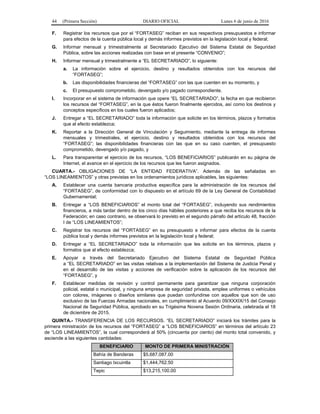 44 (Primera Sección) DIARIO OFICIAL Lunes 6 de junio de 2016
F. Registrar los recursos que por el “FORTASEG” reciban en sus respectivos presupuestos e informar
para efectos de la cuenta pública local y demás informes previstos en la legislación local y federal;
G. Informar mensual y trimestralmente al Secretariado Ejecutivo del Sistema Estatal de Seguridad
Pública, sobre las acciones realizadas con base en el presente “CONVENIO”;
H. Informar mensual y trimestralmente a “EL SECRETARIADO”, lo siguiente:
a. La información sobre el ejercicio, destino y resultados obtenidos con los recursos del
“FORTASEG”;
b. Las disponibilidades financieras del “FORTASEG” con las que cuenten en su momento, y
c. El presupuesto comprometido, devengado y/o pagado correspondiente.
I. Incorporar en el sistema de información que opere “EL SECRETARIADO”, la fecha en que recibieron
los recursos del “FORTASEG”, en la que éstos fueron finalmente ejercidos, así como los destinos y
conceptos específicos en los cuales fueron aplicados;
J. Entregar a “EL SECRETARIADO” toda la información que solicite en los términos, plazos y formatos
que al efecto establezca;
K. Reportar a la Dirección General de Vinculación y Seguimiento, mediante la entrega de informes
mensuales y trimestrales, el ejercicio, destino y resultados obtenidos con los recursos del
“FORTASEG”; las disponibilidades financieras con las que en su caso cuenten, el presupuesto
comprometido, devengado y/o pagado, y
L. Para transparentar el ejercicio de los recursos, “LOS BENEFICIARIOS” publicarán en su página de
Internet, el avance en el ejercicio de los recursos que les fueron asignados.
CUARTA.- OBLIGACIONES DE “LA ENTIDAD FEDERATIVA”. Además de las señaladas en
“LOS LINEAMIENTOS” y otras previstas en los ordenamientos jurídicos aplicables, las siguientes:
A. Establecer una cuenta bancaria productiva específica para la administración de los recursos del
“FORTASEG”, de conformidad con lo dispuesto en el artículo 69 de la Ley General de Contabilidad
Gubernamental;
B. Entregar a “LOS BENEFICIARIOS” el monto total del “FORTASEG”, incluyendo sus rendimientos
financieros, a más tardar dentro de los cinco días hábiles posteriores a que reciba los recursos de la
Federación; en caso contrario, se observará lo previsto en el segundo párrafo del artículo 48, fracción
I de “LOS LINEAMIENTOS”;
C. Registrar los recursos del “FORTASEG” en su presupuesto e informar para efectos de la cuenta
pública local y demás informes previstos en la legislación local y federal;
D. Entregar a “EL SECRETARIADO” toda la información que les solicite en los términos, plazos y
formatos que al efecto establezca;
E. Apoyar a través del Secretariado Ejecutivo del Sistema Estatal de Seguridad Pública
a “EL SECRETARIADO” en las visitas relativas a la implementación del Sistema de Justicia Penal y
en el desarrollo de las visitas y acciones de verificación sobre la aplicación de los recursos del
“FORTASEG”, y
F. Establecer medidas de revisión y control permanente para garantizar que ninguna corporación
policial, estatal o municipal, y ninguna empresa de seguridad privada, emplee uniformes o vehículos
con colores, imágenes o diseños similares que puedan confundirse con aquellos que son de uso
exclusivo de las Fuerzas Armadas nacionales, en cumplimiento al Acuerdo 09/XXXIX/15 del Consejo
Nacional de Seguridad Pública, aprobado en su Trigésima Novena Sesión Ordinaria, celebrada el 18
de diciembre de 2015.
QUINTA.- TRANSFERENCIA DE LOS RECURSOS. “EL SECRETARIADO” iniciará los trámites para la
primera ministración de los recursos del “FORTASEG” a “LOS BENEFICIARIOS” en términos del artículo 23
de “LOS LINEAMIENTOS”, la cual corresponderá al 50% (cincuenta por ciento) del monto total convenido, y
asciende a las siguientes cantidades:
BENEFICIARIO MONTO DE PRIMERA MINISTRACIÓN
Bahía de Banderas $5,687,087.00
Santiago Ixcuintla $1,444,762.50
Tepic $13,215,100.00
 