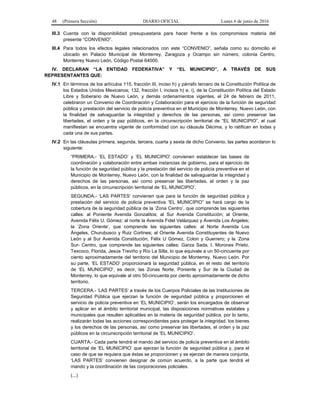 48 (Primera Sección) DIARIO OFICIAL Lunes 6 de junio de 2016
III.3 Cuenta con la disponibilidad presupuestaria para hacer frente a los compromisos materia del
presente “CONVENIO”.
III.4 Para todos los efectos legales relacionados con este “CONVENIO”, señala como su domicilio el
ubicado en Palacio Municipal de Monterrey, Zaragoza y Ocampo sin número, colonia Centro,
Monterrey Nuevo León, Código Postal 64000.
IV. DECLARAN “LA ENTIDAD FEDERATIVA” Y “EL MUNICIPIO”, A TRAVÉS DE SUS
REPRESENTANTES QUE:
IV.1 En términos de los artículos 115, fracción III, inciso h) y párrafo tercero de la Constitución Política de
los Estados Unidos Mexicanos; 132, fracción I, incisos h) e, i), de la Constitución Política del Estado
Libre y Soberano de Nuevo León, y demás ordenamientos vigentes, el 24 de febrero de 2011,
celebraron un Convenio de Coordinación y Colaboración para el ejercicio de la función de seguridad
pública y prestación del servicio de policía preventiva en el Municipio de Monterrey, Nuevo León, con
la finalidad de salvaguardar la integridad y derechos de las personas, así como preservar las
libertades, el orden y la paz públicos, en la circunscripción territorial de “EL MUNICIPIO”, el cual
manifiestan se encuentra vigente de conformidad con su cláusula Décima, y lo ratifican en todas y
cada una de sus partes.
IV.2 En las cláusulas primera, segunda, tercera, cuarta y sexta de dicho Convenio, las partes acordaron lo
siguiente:
“PRIMERA.- ‘EL ESTADO’ y ‘EL MUNICIPIO’ convienen establecer las bases de
coordinación y colaboración entre ambas instancias de gobierno, para el ejercicio de
la función de seguridad pública y la prestación del servicio de policía preventiva en el
Municipio de Monterrey, Nuevo León, con la finalidad de salvaguardar la integridad y
derechos de las personas, así como preservar las libertades, el orden y la paz
públicos, en la circunscripción territorial de ‘EL MUNICIPIO’.
SEGUNDA.- ‘LAS PARTES’ convienen que para la función de seguridad pública y
prestación del servicio de policía preventiva “EL MUNICIPIO” se hará cargo de la
cobertura de la seguridad pública de la ‘Zona Centro’, que comprende las siguientes
calles: al Poniente Avenida Gonzalitos; al Sur Avenida Constitución; al Oriente,
Avenida Félix U. Gómez; al norte la Avenida Fidel Velázquez y Avenida Los Ángeles;
la ‘Zona Oriente’, que comprende las siguientes calles: al Norte Avenida Los
Ángeles, Churubusco y Ruiz Cortines; al Oriente Avenida Constituyentes de Nuevo
León y al Sur Avenida Constitución, Félix U Gómez, Colon y Guerrero; y la ‘Zona
Sur- Centro, que comprende las siguientes calles: Garza Sada, I. Morones Prieto,
Texcoco, Florida, Jesús Treviño y Río La Silla, lo que equivale a un 50-cincuenta por
ciento aproximadamente del territorio del Municipio de Monterrey, Nuevo León. Por
su parte, ‘EL ESTADO’ proporcionará la seguridad pública, en el resto del territorio
de ‘EL MUNICIPIO’, es decir, las Zonas Norte, Poniente y Sur de la Ciudad de
Monterrey, lo que equivale al otro 50-cincuenta por ciento aproximadamente de dicho
territorio.
TERCERA.- ‘LAS PARTES’ a través de los Cuerpos Policiales de las Instituciones de
Seguridad Pública que ejerzan la función de seguridad pública y proporcionen el
servicio de policía preventiva en ‘EL MUNICIPIO’, serán los encargados de observar
y aplicar en el ámbito territorial municipal, las disposiciones normativas estatales y
municipales que resulten aplicables en la materia de seguridad pública, por lo tanto,
realizarán todas las acciones correspondientes para proteger la integridad, los bienes
y los derechos de las personas, así como preservar las libertades, el orden y la paz
públicos en la circunscripción territorial de ‘EL MUNICIPIO’.
CUARTA.- Cada parte tendrá el mando del servicio de policía preventiva en el ámbito
territorial de ‘EL MUNICIPIO’ que ejerzan la función de seguridad pública y, para el
caso de que se requiera que éstas se proporcionen y se ejerzan de manera conjunta,
‘LAS PARTES’ convienen designar de común acuerdo, a la parte que tendrá el
mando y la coordinación de las corporaciones policiales.
(...)
 