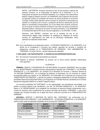 Lunes 6 de junio de 2016 DIARIO OFICIAL (Primera Sección) 49
SEXTA.- ‘LAS PARTES’ convienen que para el caso de que durante la vigencia del
presente Convenio, en el Presupuesto de Egresos de la Federación o en el
Presupuesto de Egresos de la Entidad Federativa, o en cualquier otro ordenamiento
federal o estatal se asignen recursos a ‘EL MUNICIPIO’ para el ejercicio de la función
de seguridad pública y la prestación del servicio de policía preventiva en el territorio
municipal, ambas partes ejercerán dichos recursos en proporción al porcentaje que
ostenten en el ejercicio de la función y prestación del servicio observando para tal
efecto la normatividad correspondiente, por lo que desde este momento reconocen
que de acuerdo al espacio territorial municipal en que cada una ejerce la función de
seguridad pública y proporciona el servicio de policía preventiva, a ‘EL MUNICIPIO’
le corresponderá ejercer 50% de los recursos asignados y a ‘EL ESTADO’, un 50%.
Asimismo, ‘LAS PARTES’ convienen que en el supuesto de que en los
ordenamientos legales antes señalados, se establezca la obligación de aportar
recursos de coparticipación por parte de los Municipios beneficiados, dicha
aportación la realizarán ambas Partes.
(…)”
IV.3 Por lo manifestado en la declaración anterior, “LA ENTIDAD FEDERATIVA” y “EL MUNICIPIO” en el
ámbito de su competencia y funciones que realicen, ejercerán los recursos y cumplirán las
obligaciones previstas en el "PRESUPUESTO DE EGRESOS", “LOS LINEAMIENTOS", el
“CONVENIO”, su Anexo Técnico, y demás disposiciones aplicables.
V. DECLARAN “LOS PARTICIPANTES”, A TRAVÉS DE SUS REPRESENTANTES QUE:
V.1 Se reconocen mutuamente la personalidad que ostentan.
IV.2 Celebran el presente “CONVENIO” de acuerdo con el marco jurídico aplicable, adhiriéndose
a las siguientes:
CLÁUSULAS
PRIMERA.- OBJETO Y NATURALEZA DE LOS RECURSOS. El presente “CONVENIO” tiene por objeto
que “EL SECRETARIADO” transfiera recursos presupuestarios federales del “FORTASEG” a “LA ENTIDAD
FEDERATIVA” y a “EL MUNICIPIO”, por conducto de la Secretaría de Finanzas y Tesorería General de
“LA ENTIDAD FEDERATIVA”, con la finalidad de fortalecer el desempeño de sus funciones en materia
de seguridad pública que realizan en “EL MUNICIPIO”, de conformidad con lo dispuesto por el artículo 8 del
“PRESUPUESTO DE EGRESOS”, y atender las políticas y estrategias establecidas en los Ejes Estratégicos
del Sistema Nacional de Seguridad Pública y los Programas con Prioridad Nacional, aprobados por el Consejo
Nacional de Seguridad Pública en su Sesión Trigésima Octava.
Los recursos transferidos del “FORTASEG” no son regularizables, son parcialmente concursables y no
pierden el carácter federal al ser transferidos y por ello “LA ENTIDAD FEDERATIVA” y “EL MUNICIPIO”
liberan a “EL SECRETARIADO” de la obligación de ministrarlos en ejercicios fiscales subsecuentes, aún y
cuando los requieran para complementar las acciones derivadas del presente “CONVENIO”, o para cubrir
cualquier otro concepto vinculado con el objeto del mismo, conforme lo previsto en el “PRESUPUESTO DE
EGRESOS”.
SEGUNDA.- MONTOS Y DESTINOS DE GASTO DEL “FORTASEG”. De conformidad con el
“PRESUPUESTO DE EGRESOS” y “LOS LINEAMIENTOS”, “LA ENTIDAD FEDERATIVA” y “EL MUNICIPIO”
podrían recibir hasta las siguientes cantidades de los recursos del “FORTASEG”:
“LA ENTIDAD
FEDERATIVA”
Y “EL MUNICIPIO”
MONTO
“FORTASEG”
PRINCIPAL
MONTO
“FORTASEG”
COMPLEMENTARIO
TOTAL
Monterrey (Estado) $39,407,830.50 $6,339,999.00 $45,747,829.50
Monterrey (Municipio) $39,407,830.50 $6,339,999.00 $45,747,829.50
Total $78,815,661.00 $12,679,998.00 $91,495,659.00
 
