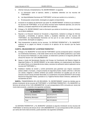 Lunes 6 de junio de 2016 DIARIO OFICIAL (Primera Sección) 51
I. Informar mensual y trimestralmente a “EL SECRETARIADO”, lo siguiente:
a. La información sobre el ejercicio, destino y resultados obtenidos con los recursos del
“FORTASEG”;
b. Las disponibilidades financieras del “FORTASEG” con las que cuenten en su momento, y
c. El presupuesto comprometido, devengado y/o pagado correspondiente.
J. Incorporar en el sistema de información que opere “EL SECRETARIADO”, la fecha en que recibieron
los recursos del “FORTASEG”, en la que dichos recursos fueron finalmente ejercidos, así como los
destinos y conceptos específicos en los cuales fueron aplicados;
K. Entregar a “EL SECRETARIADO” toda la información que solicite en los términos, plazos y formatos
que al efecto establezca;
L. Reportar a la Dirección General de Vinculación y Seguimiento, mediante la entrega de informes
mensuales y trimestrales, el ejercicio, destino y resultados obtenidos con los recursos del
“FORTASEG”; las disponibilidades financieras con las que en su caso cuenten, el presupuesto
comprometido, devengado y/o pagado, y
M. Para transparentar el ejercicio de los recursos, “LA ENTIDAD FEDERATIVA” y “EL MUNICIPIO”
publicará en su página de Internet, el avance en el ejercicio de los recursos que les fueron
asignados.
CUARTA.- OBLIGACIONES DE “LA ENTIDAD FEDERATIVA”.
A. Entregar a “EL MUNICIPIO” el monto total del “FORTASEG” que les corresponde ejercer, incluyendo
sus rendimientos financieros, a más tardar dentro de los cinco días hábiles posteriores a que reciba
los recursos de la Federación; en caso contrario, se observará lo previsto en el segundo párrafo del
artículo 48, fracción I de “LOS LINEAMIENTOS”;
B. Apoyar a través del Secretariado Ejecutivo del Consejo de Coordinación del Sistema Integral de
Seguridad Pública a “EL SECRETARIADO” en las visitas relativas a la implementación del Sistema
de Justicia Penal y en el desarrollo de las visitas y acciones de verificación sobre la aplicación de los
recursos del “FORTASEG”, y
C. Establecer medidas de revisión y control permanente para garantizar que ninguna corporación
policial, estatal o municipal, y ninguna empresa de seguridad privada, emplee uniformes o vehículos
con colores, imágenes o diseños similares que puedan confundirse con aquellos que son de uso
exclusivo de las Fuerzas Armadas Nacionales, en cumplimiento al Acuerdo 09/XXXIX/15 del Consejo
Nacional de Seguridad Pública, aprobado en su Trigésima Novena Sesión Ordinaria, celebrada el 18
de diciembre de 2015.
QUINTA.- TRANSFERENCIA DE LOS RECURSOS. “EL SECRETARIADO” iniciará los trámites para la
primera ministración de los recursos del “FORTASEG” a “LA ENTIDAD FEDERATIVA” y “EL MUNICIPIO” en
términos del artículo 23 de “LOS LINEAMIENTOS”, la cual corresponderá al 50% (cincuenta por ciento) del
monto total convenido, y asciende a las siguientes cantidades:
“LA ENTIDAD FEDERATIVA” y
“EL MUNICIPIO”
MONTO PRIMERA
MINISTRACIÓN
Monterrey (Estado) $22,873,914.75
Monterrey (Municipio) $22,873,914.75
Total $45,747,829.50
“LA ENTIDAD FEDERATIVA” y “EL MUNICIPIO” solicitarán la segunda ministración de los recursos del
“FORTASEG” en términos del artículo 24 de “LOS LINEAMIENTOS”, la cual corresponderá al 50% (cincuenta
por ciento) del monto total convenido y podrá ascender a las siguientes cantidades:
 