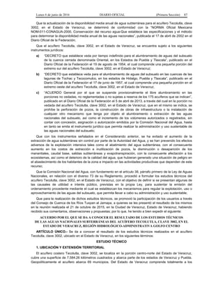 Lunes 6 de junio de 2016 DIARIO OFICIAL (Primera Sección) 87
Que la actualización de la disponibilidad media anual de agua subterránea para el acuífero Tecolutla, clave
3002, en el Estado de Veracruz, se determinó de conformidad con la “NORMA Oficial Mexicana
NOM-011-CONAGUA-2000, Conservación del recurso agua-Que establece las especificaciones y el método
para determinar la disponibilidad media anual de las aguas nacionales”, publicada el 17 de abril de 2002 en el
Diario Oficial de la Federación;
Que el acuífero Tecolutla, clave 3002, en el Estado de Veracruz, se encuentra sujeto a los siguientes
instrumentos jurídicos:
a) “DECRETO que establece veda por tiempo indefinido para el alumbramiento de aguas del subsuelo
de la cuenca cerrada denominada Oriental, en los Estados de Puebla y Tlaxcala”, publicado en el
Diario Oficial de la Federación el 19 de agosto de 1954, el cual comprende una pequeña porción del
extremo sur del acuífero Tecolutla, clave 3002, en el Estado de Veracruz;
b) “DECRETO que establece veda para el alumbramiento de aguas del subsuelo en las cuencas de las
lagunas de Tochac y Tecocomulco, en los estados de Hidalgo, Puebla y Tlaxcala”, publicado en el
Diario Oficial de la Federación el 17 de junio de 1957, el cual comprende una pequeña porción en el
extremo oeste del acuífero Tecolutla, clave 3002, en el Estado de Veracruz;
c) “ACUERDO General por el que se suspende provisionalmente el libre alumbramiento en las
porciones no vedadas, no reglamentadas o no sujetas a reserva de los 175 acuíferos que se indican”,
publicado en el Diario Oficial de la Federación el 5 de abril de 2013, a través del cual en la porción no
vedada del acuífero Tecolutla, clave 3002, en el Estado de Veracruz, que en el mismo se indica, se
prohíbe la perforación de pozos, la construcción de obras de infraestructura o la instalación de
cualquier otro mecanismo que tenga por objeto el alumbramiento o extracción de las aguas
nacionales del subsuelo, así como el incremento de los volúmenes autorizados o registrados, sin
contar con concesión, asignación o autorización emitidos por la Comisión Nacional del Agua, hasta
en tanto se emita el instrumento jurídico que permita realizar la administración y uso sustentable de
las aguas nacionales del subsuelo;
Que con los instrumentos señalados en el Considerando anterior, se ha evitado el aumento de la
extracción de agua subterránea sin control por parte de la Autoridad del Agua, y se han prevenido los efectos
adversos de la explotación intensiva tales como el abatimiento del agua subterránea, con el consecuente
aumento en los costos de extracción e inutilización de pozos, la disminución o desaparición de los
manantiales, caudal base, salidas subterráneas y evapotranspiración, con la consecuente afectación a los
ecosistemas, así como el deterioro de la calidad del agua, que hubieran generado una situación de peligro en
el abastecimiento de los habitantes de la zona e impacto en las actividades productivas que dependen de este
recurso;
Que la Comisión Nacional del Agua, con fundamento en el artículo 38, párrafo primero de la Ley de Aguas
Nacionales, en relación con el diverso 73 de su Reglamento, procedió a formular los estudios técnicos del
acuífero Tecolutla, clave 3002, en el Estado de Veracruz, con el objetivo de definir si se presentan algunas de
las causales de utilidad e interés público, previstas en la propia Ley, para sustentar la emisión del
ordenamiento procedente mediante el cual se establezcan los mecanismos para regular la explotación, uso o
aprovechamiento de las aguas del subsuelo, que permita llevar a cabo su administración y uso sustentable;
Que para la realización de dichos estudios técnicos, se promovió la participación de los usuarios a través
del Consejo de Cuenca de los Ríos Tuxpan al Jamapa, a quienes se les presentó el resultado de los mismos
en la reunión realizada el 21 de octubre de 2015, en la Ciudad de Veracruz, Estado de Veracruz; habiendo
recibido sus comentarios, observaciones y propuestas; por lo que, he tenido a bien expedir el siguiente:
ACUERDO POR EL QUE SE DA A CONOCER EL RESULTADO DE LOS ESTUDIOS TÉCNICOS
DE LAS AGUAS NACIONALES SUBTERRÁNEAS DEL ACUÍFERO TECOLUTLA, CLAVE 3002, EN EL
ESTADO DE VERACRUZ, REGIÓN HIDROLÓGICO-ADMINISTRATIVA GOLFO CENTRO
ARTÍCULO ÚNICO.- Se da a conocer el resultado de los estudios técnicos realizados en el acuífero
Tecolutla, clave 3002, ubicado en el Estado de Veracruz, en los siguientes términos:
ESTUDIO TÉCNICO
1. UBICACIÓN Y EXTENSIÓN TERRITORIAL
El acuífero costero Tecolutla, clave 3002, se localiza en la porción centro-norte del Estado de Veracruz,
cubre una superficie de 7,584.26 kilómetros cuadrados y abarca parte de los estados de Veracruz y Puebla.
Geopolíticamente el acuífero abarca 69 municipios. Del Estado de Veracruz comprende totalmente a los
 