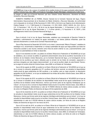 Lunes 6 de junio de 2016 DIARIO OFICIAL (Primera Sección) 97
ACUERDO por el que se da a conocer el resultado de los estudios técnicos de las aguas nacionales subterráneas del
acuífero Victoria-Casas, clave 2808, en el Estado de Tamaulipas, Región Hidrológico-Administrativa Golfo Norte.
Al margen un sello con el Escudo Nacional, que dice: Estados Unidos Mexicanos.- Secretaría de Medio
Ambiente y Recursos Naturales.
ROBERTO RAMÍREZ DE LA PARRA, Director General de la Comisión Nacional del Agua, Órgano
Administrativo Desconcentrado de la Secretaría de Medio Ambiente y Recursos Naturales, de conformidad
con lo dispuesto en el artículo 32 Bis fracciones III, XXIII, XXIV y XLIl de la Ley Orgánica de la Administración
Pública Federal; 1, 2, 4, 7 BIS fracción IV, 9 fracciones I, VI, XVII, XXXV, XXXVI, XXXVII, XLI, XLV, XLVI y
LIV, 12 fracciones I, VIII, XI y XII, y 38 de la Ley de Aguas Nacionales; 1, 14 fracciones I y XV, y 73 del
Reglamento de la Ley de Aguas Nacionales y, 1, 8 primer párrafo y 13 fracciones II, XI, XXVII y XXX
del Reglamento Interior de la Comisión Nacional del Agua, y
CONSIDERANDO
Que el artículo 4 de la Ley de Aguas Nacionales, establece que corresponde al Ejecutivo Federal la
autoridad y administración en materia de aguas nacionales y sus bienes públicos inherentes, quien las
ejercerá directamente o a través de la Comisión Nacional del Agua;
Que el Plan Nacional de Desarrollo 2013-2018, en la meta 4, denominada “México Próspero”, establece la
estrategia 4.4.2, encaminada a implementar un manejo sustentable del agua que haga posible que todos los
mexicanos accedan a ese recurso, teniendo como línea de acción ordenar su uso y aprovechamiento, para
propiciar la sustentabilidad sin limitar el desarrollo;
Que el 5 de diciembre de 2001, se publicó en el Diario Oficial de la Federación el “ACUERDO por el que
se establece y da a conocer al público en general la denominación única de los acuíferos reconocidos en el
territorio de los Estados Unidos Mexicanos, por la Comisión Nacional del Agua, y la homologación de los
nombres de los acuíferos que fueron utilizados para la emisión de los títulos de concesión, asignación o
permisos otorgados por este órgano desconcentrado”, en el cual al acuífero objeto de este Estudio Técnico,
se le asignó el nombre oficial de Victoria-Casas, clave 2808, en el Estado de Tamaulipas;
Que el 28 de agosto de 2009, se publicó en el Diario Oficial de la Federación el “ACUERDO por el que se
da a conocer la ubicación geográfica de 371 acuíferos del territorio nacional, se actualiza la disponibilidad
media anual de agua subterránea de 282 acuíferos, y se modifica, para su mejor precisión, la descripción
geográfica de 202 acuíferos”, en el que se establecieron los límites del acuífero Victoria-Casas, clave 2808, en
el Estado de Tamaulipas;
Que el 16 de agosto de 2010, se publicó en el Diario Oficial de la Federación el “ACUERDO por el que se
da a conocer el resultado de los estudios de disponibilidad media anual de las aguas subterráneas de 41
acuíferos de los Estados Unidos Mexicanos, mismos que forman parte de las regiones hidrológicas que se
indican”, en el que se dio a conocer la disponibilidad media anual en el acuífero Victoria-Casas, clave 2808, en
el Estado de Tamaulipas, obteniéndose un valor de 14.750054 millones de metros cúbicos anuales, con fecha
de corte en el Registro Público de Derechos de Agua al 30 de septiembre de 2008;
Que el 20 de diciembre de 2013, se publicó en el Diario Oficial de la Federación el “ACUERDO por el que
se actualiza la disponibilidad media anual de agua subterránea de los 653 acuíferos de los Estados Unidos
Mexicanos, mismos que forman parte de las regiones hidrológico-administrativas que se indican”, en el que se
actualizó la disponibilidad media anual en el acuífero Victoria-Casas, clave 2808, en el Estado de Tamaulipas,
obteniéndose un valor de 3.150169 millones de metros cúbicos anuales, con fecha de corte en el Registro
Público de Derechos de Agua al 31 de marzo de 2013;
Que el 20 de abril de 2015, se publicó en el Diario Oficial de la Federación el “ACUERDO por el que se
actualiza la disponibilidad media anual de agua subterránea de los 653 acuíferos de los Estados Unidos
Mexicanos, mismos que forman parte de las regiones hidrológico-administrativas que se indican”, en el que se
actualizó la disponibilidad media anual en el acuífero Victoria-Casas, clave 2808, en el Estado de Tamaulipas,
obteniéndose un valor de 0.412925 millones de metros cúbicos anuales, con fecha de corte en el Registro
Público de Derechos de Agua al 30 de junio de 2014;
 