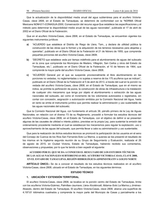 98 (Primera Sección) DIARIO OFICIAL Lunes 6 de junio de 2016
Que la actualización de la disponibilidad media anual del agua subterránea para el acuífero Victoria-
Casas, clave 2808, en el Estado de Tamaulipas, se determinó de conformidad con la “NORMA Oficial
Mexicana NOM-011-CONAGUA-2000, Conservación del recurso agua-Que establece las especificaciones y el
método para determinar la disponibilidad media anual de las aguas nacionales”, publicada el 17 de abril de
2002 en el Diario Oficial de la Federación;
Que en el acuífero Victoria-Casas, clave 2808, en el Estado de Tamaulipas, se encuentran vigentes los
siguientes instrumentos jurídicos:
a) “ACUERDO que establece el Distrito de Riego de Llera, Tam., y declara de utilidad pública la
construcción de las obras que lo formen y la adquisición de los terrenos necesarios para alojarlas y
operarlas”, publicado en el Diario Oficial de la Federación el 21 de febrero de 1955, que comprende
pequeñas porciones del acuífero Victoria-Casas, clave 2808;
b) “DECRETO que establece veda por tiempo indefinido para el alumbramiento de aguas del subsuelo
en la zona que comprende los Municipios de Madero, Villagrán, San Carlos y otros del Estado de
Tamaulipas, etc.”, publicado en el Diario Oficial de la Federación, el 10 de febrero de 1964, que
comprende la mayor parte del acuífero Victoria-Casas, clave 2808;
c) “ACUERDO General por el que se suspende provisionalmente el libre alumbramiento en las
porciones no vedadas, no reglamentadas o no sujetas a reserva de los 175 acuíferos que se indican”,
publicado en el Diario Oficial de la Federación el 5 de abril de 2013, a través del cual en la porción no
vedada del acuífero Victoria-Casas, clave 2808, en el Estado de Tamaulipas, que en el mismo se
indica, se prohíbe la perforación de pozos, la construcción de obras de infraestructura o la instalación
de cualquier otro mecanismo que tenga por objeto el alumbramiento o extracción de las aguas
nacionales del subsuelo, así como el incremento de los volúmenes autorizados o registrados, sin
contar con concesión, asignación o autorización emitidos por la Comisión Nacional del Agua, hasta
en tanto se emita el instrumento jurídico que permita realizar la administración y uso sustentable de
las aguas nacionales del subsuelo;
Que la Comisión Nacional del Agua, con fundamento el artículo 38, párrafo primero de la Ley de Aguas
Nacionales, en relación con el diverso 73 de su Reglamento, procedió a formular los estudios técnicos del
acuífero Victoria-Casas, clave 2808, en el Estado de Tamaulipas, con el objetivo de definir si se presentan
algunas de las causales de utilidad e interés público, previstas en la propia Ley, para sustentar la emisión del
ordenamiento procedente mediante el cual se establezcan los mecanismos para regular la explotación, uso o
aprovechamiento de las aguas del subsuelo, que permita llevar a cabo su administración y uso sustentable;
Que para la realización de dichos estudios técnicos se promovió la participación de los usuarios en el seno
del Consejo de Cuenca de los Ríos San Fernando-Soto La Marina, a quienes se les presentó el resultado de
los mismos en la trigésima segunda reunión de su Grupo de Seguimiento y Evaluación, realizada el 26
de agosto de 2015, en Ciudad Victoria, Estado de Tamaulipas, habiendo recibido sus comentarios,
observaciones y propuestas; por lo que he tenido a bien expedir el siguiente:
ACUERDO POR EL QUE SE DA A CONOCER EL RESULTADO DE LOS ESTUDIOS TÉCNICOS
DE LAS AGUAS NACIONALES SUBTERRÁNEAS DEL ACUÍFERO VICTORIA-CASAS, CLAVE 2808,
EN EL ESTADO DE TAMAULIPAS, REGIÓN HIDROLÓGICO-ADMINISTRATIVA GOLFO NORTE
ARTÍCULO ÚNICO.- Se da a conocer el resultado de los estudios técnicos realizados en el acuífero
Victoria-Casas, clave 2808, ubicado en el Estado de Tamaulipas, en los siguientes términos:
ESTUDIO TÉCNICO
1. UBICACIÓN Y EXTENSIÓN TERRITORIAL
El acuífero Victoria-Casas, clave 2808, se localiza en la porción centro del Estado de Tamaulipas, limita
con los acuíferos Victoria-Güémez, Palmillas–Jaumave, Llera–Xicoténcatl, Aldama–Soto La Marina y Jiménez-
Abasolo, dentro del Estado de Tamaulipas. El acuífero Victoria-Casas, clave 2808, abarca una superficie de
4,197.61 kilómetros cuadrados y comprende la mayor parte del Municipio de Casas y parcialmente a los
 