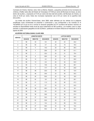Lunes 6 de junio de 2016 DIARIO OFICIAL (Primera Sección) 99
municipios de Victoria, Güemez, Llera, Soto La Marina, Abasolo, y pequeñas porciones de los municipios de
Jiménez y Padilla; todos ellos del Estado de Tamaulipas. El 70.96 por ciento del Municipio de Casas, se ubica
dentro del acuífero, y representa el 51.64 por ciento del área total del acuífero; del Municipio de Victoria, se
ubica el 34.20 por ciento. Estos dos municipios representan casi el 64 por ciento de la superficie total
del acuífero.
Los límites del acuífero Victoria-Casas, clave 2808, están definidos por los vértices de la poligonal
simplificada cuyas coordenadas se presentan a continuación y que corresponden a las incluidas en el
“ACUERDO por el que se da a conocer la ubicación geográfica de 371 acuíferos del territorio nacional, se
actualiza la disponibilidad media anual de agua subterránea de 282 acuíferos, y se modifica, para su mejor
precisión, la descripción geográfica de 202 acuíferos”, publicado en el Diario Oficial de la Federación el 28 de
agosto de 2009.
ACUÍFERO VICTORIA-CASAS, CLAVE 2808.
VÉRTICE
LONGITUD OESTE LATITUD NORTE
GRADOS MINUTOS SEGUNDOS GRADOS MINUTOS SEGUNDOS
1 98 33 0.5 23 23 22.2
2 98 52 3.7 23 19 16.3
3 99 4 14.3 23 26 29.3
4 99 4 26.6 23 29 41.1
5 99 7 32.0 23 31 15.4
6 99 8 59.9 23 28 54.0
7 99 12 2.2 23 31 50.0
8 99 13 0.9 23 34 53.5
9 99 11 15.6 23 38 49.1
10 99 4 17.7 23 45 20.8
11 98 48 22.0 23 52 12.0
12 98 48 34.6 23 50 32.2
13 98 45 55.5 23 49 16.5
14 98 42 3.8 23 45 20.1
15 98 41 11.3 23 46 47.3
16 98 41 5.7 23 51 43.5
17 98 39 46.0 23 53 18.1
18 98 39 8.5 23 55 50.9
19 98 38 36.6 23 58 27.4
20 98 37 30.3 23 59 20.5
21 98 32 53.5 23 57 17.5
22 98 31 14.4 23 58 19.0
23 98 27 59.5 23 56 15.4
24 98 23 55.4 23 56 32.2
 