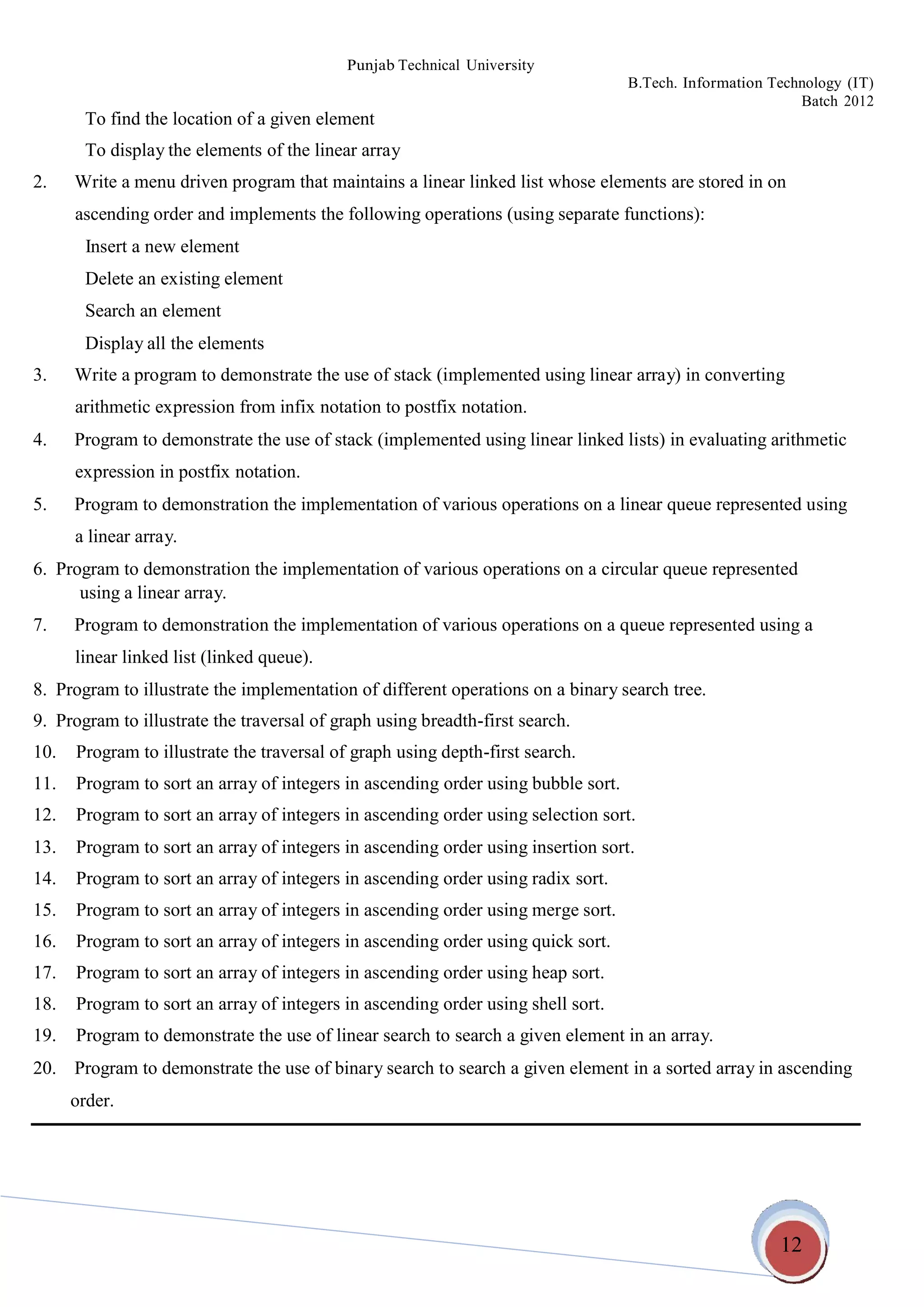 12
Punjab Technical University
B.Tech. Information Technology (IT)
Batch 2012
To find the location of a given element
To display the elements of the linear array
2. Write a menu driven program that maintains a linear linked list whose elements are stored in on
ascending order and implements the following operations (using separate functions):
Insert a new element
Delete an existing element
Search an element
Display all the elements
3. Write a program to demonstrate the use of stack (implemented using linear array) in converting
arithmetic expression from infix notation to postfix notation.
4. Program to demonstrate the use of stack (implemented using linear linked lists) in evaluating arithmetic
expression in postfix notation.
5. Program to demonstration the implementation of various operations on a linear queue represented using
a linear array.
6. Program to demonstration the implementation of various operations on a circular queue represented
using a linear array.
7. Program to demonstration the implementation of various operations on a queue represented using a
linear linked list (linked queue).
8. Program to illustrate the implementation of different operations on a binary search tree.
9. Program to illustrate the traversal of graph using breadth-first search.
10. Program to illustrate the traversal of graph using depth-first search.
11. Program to sort an array of integers in ascending order using bubble sort.
12. Program to sort an array of integers in ascending order using selection sort.
13. Program to sort an array of integers in ascending order using insertion sort.
14. Program to sort an array of integers in ascending order using radix sort.
15. Program to sort an array of integers in ascending order using merge sort.
16. Program to sort an array of integers in ascending order using quick sort.
17. Program to sort an array of integers in ascending order using heap sort.
18. Program to sort an array of integers in ascending order using shell sort.
19. Program to demonstrate the use of linear search to search a given element in an array.
20. Program to demonstrate the use of binary search to search a given element in a sorted array in ascending
order.
 