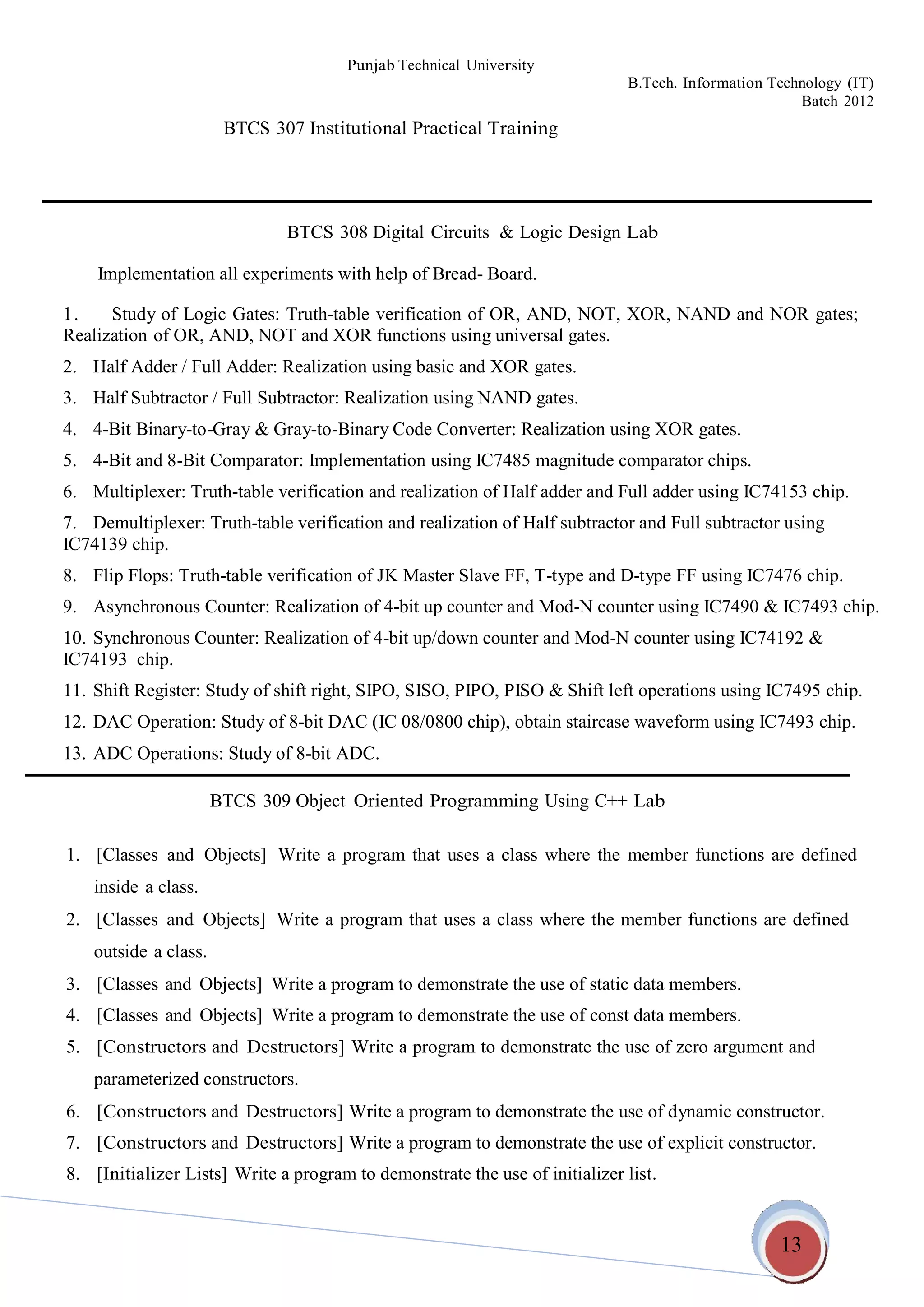 13
Punjab Technical University
B.Tech. Information Technology (IT)
Batch 2012
BTCS 307 Institutional Practical Training
BTCS 308 Digital Circuits & Logic Design Lab
Implementation all experiments with help of Bread- Board.
1. Study of Logic Gates: Truth-table verification of OR, AND, NOT, XOR, NAND and NOR gates;
Realization of OR, AND, NOT and XOR functions using universal gates.
2. Half Adder / Full Adder: Realization using basic and XOR gates.
3. Half Subtractor / Full Subtractor: Realization using NAND gates.
4. 4-Bit Binary-to-Gray & Gray-to-Binary Code Converter: Realization using XOR gates.
5. 4-Bit and 8-Bit Comparator: Implementation using IC7485 magnitude comparator chips.
6. Multiplexer: Truth-table verification and realization of Half adder and Full adder using IC74153 chip.
7. Demultiplexer: Truth-table verification and realization of Half subtractor and Full subtractor using
IC74139 chip.
8. Flip Flops: Truth-table verification of JK Master Slave FF, T-type and D-type FF using IC7476 chip.
9. Asynchronous Counter: Realization of 4-bit up counter and Mod-N counter using IC7490 & IC7493 chip.
10. Synchronous Counter: Realization of 4-bit up/down counter and Mod-N counter using IC74192 &
IC74193 chip.
11. Shift Register: Study of shift right, SIPO, SISO, PIPO, PISO & Shift left operations using IC7495 chip.
12. DAC Operation: Study of 8-bit DAC (IC 08/0800 chip), obtain staircase waveform using IC7493 chip.
13. ADC Operations: Study of 8-bit ADC.
BTCS 309 Object Oriented Programming Using C++ Lab
1. [Classes and Objects] Write a program that uses a class where the member functions are defined
inside a class.
2. [Classes and Objects] Write a program that uses a class where the member functions are defined
outside a class.
3. [Classes and Objects] Write a program to demonstrate the use of static data members.
4. [Classes and Objects] Write a program to demonstrate the use of const data members.
5. [Constructors and Destructors] Write a program to demonstrate the use of zero argument and
parameterized constructors.
6. [Constructors and Destructors] Write a program to demonstrate the use of dynamic constructor.
7. [Constructors and Destructors] Write a program to demonstrate the use of explicit constructor.
8. [Initializer Lists] Write a program to demonstrate the use of initializer list.
 