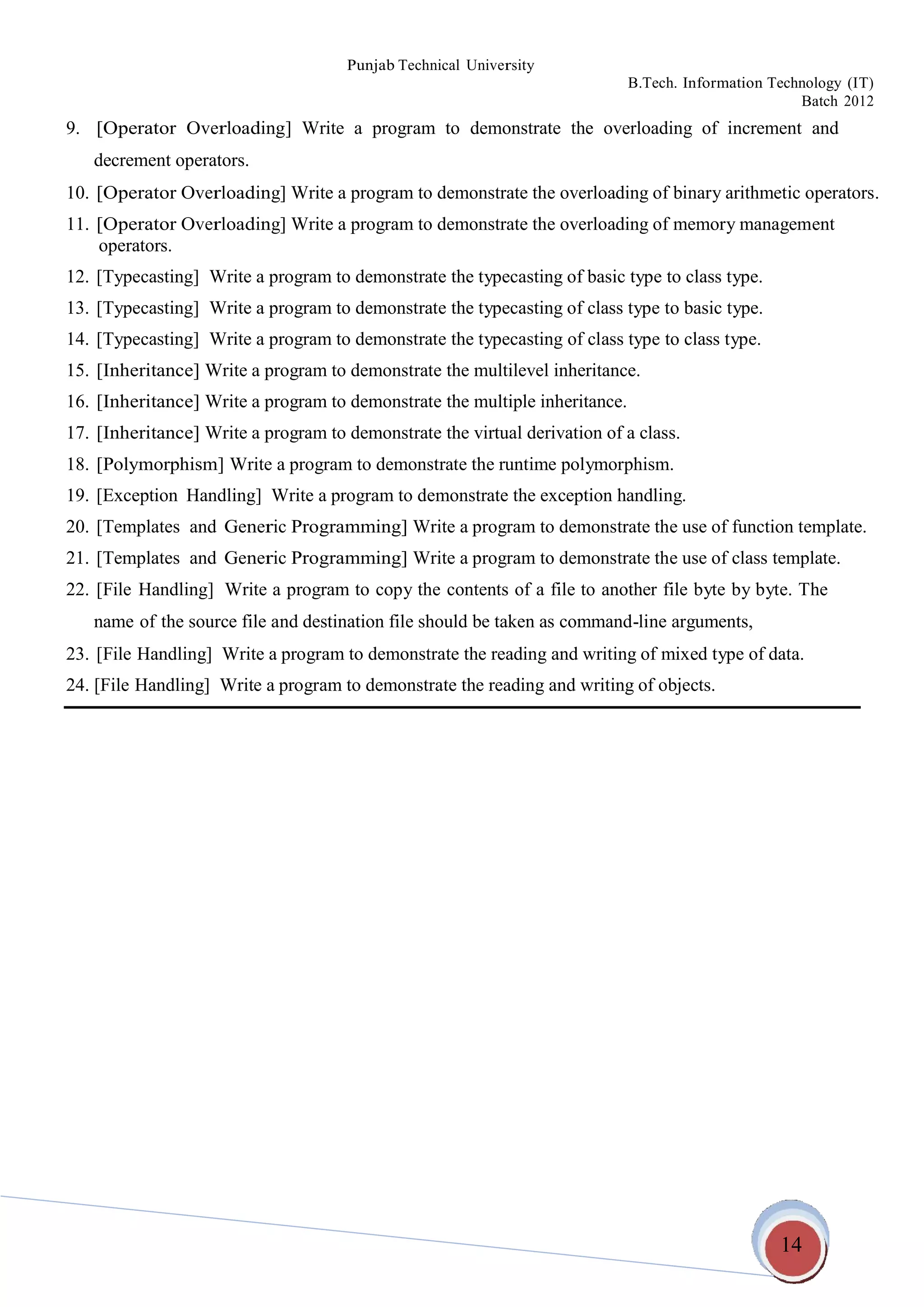 14
Punjab Technical University
B.Tech. Information Technology (IT)
Batch 2012
9. [Operator Overloading] Write a program to demonstrate the overloading of increment and
decrement operators.
10. [Operator Overloading] Write a program to demonstrate the overloading of binary arithmetic operators.
11. [Operator Overloading] Write a program to demonstrate the overloading of memory management
operators.
12. [Typecasting] Write a program to demonstrate the typecasting of basic type to class type.
13. [Typecasting] Write a program to demonstrate the typecasting of class type to basic type.
14. [Typecasting] Write a program to demonstrate the typecasting of class type to class type.
15. [Inheritance] Write a program to demonstrate the multilevel inheritance.
16. [Inheritance] Write a program to demonstrate the multiple inheritance.
17. [Inheritance] Write a program to demonstrate the virtual derivation of a class.
18. [Polymorphism] Write a program to demonstrate the runtime polymorphism.
19. [Exception Handling] Write a program to demonstrate the exception handling.
20. [Templates and Generic Programming] Write a program to demonstrate the use of function template.
21. [Templates and Generic Programming] Write a program to demonstrate the use of class template.
22. [File Handling] Write a program to copy the contents of a file to another file byte by byte. The
name of the source file and destination file should be taken as command-line arguments,
23. [File Handling] Write a program to demonstrate the reading and writing of mixed type of data.
24. [File Handling] Write a program to demonstrate the reading and writing of objects.
 