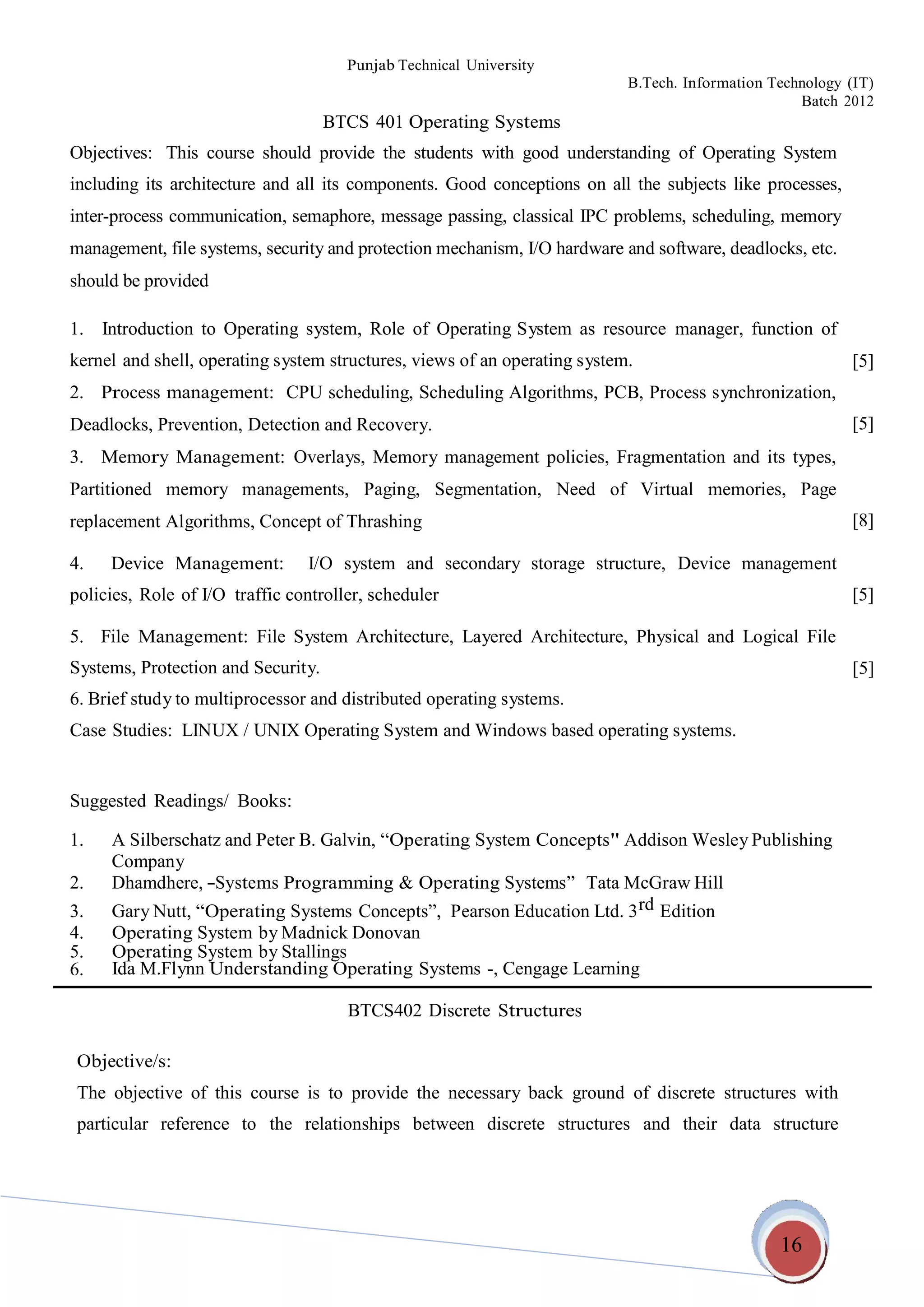 16
Punjab Technical University
B.Tech. Information Technology (IT)
Batch 2012
BTCS 401 Operating Systems
Objectives: This course should provide the students with good understanding of Operating System
including its architecture and all its components. Good conceptions on all the subjects like processes,
inter-process communication, semaphore, message passing, classical IPC problems, scheduling, memory
management, file systems, security and protection mechanism, I/O hardware and software, deadlocks, etc.
should be provided
1. Introduction to Operating system, Role of Operating System as resource
kernel and shell, operating system structures, views of an operating system.
manager, function of
[5]
2. Process management: CPU scheduling, Scheduling Algorithms, PCB, Process synchronization,
Deadlocks, Prevention, Detection and Recovery.
3. Memory Management: Overlays, Memory management policies, Fragmentation and its types,
Partitioned memory managements, Paging, Segmentation, Need of Virtual memories, Page
replacement Algorithms, Concept of Thrashing
[5]
[8]
4. Device Management: I/O system and secondary storage structure, Device management
policies, Role of I/O traffic controller, scheduler [5]
5. File Management: File System Architecture, Layered Architecture, Physical and Logical File
Systems, Protection and Security.
6. Brief study to multiprocessor and distributed operating systems.
Case Studies: LINUX / UNIX Operating System and Windows based operating systems.
[5]
Suggested Readings/ Books:
1. A Silberschatz and Peter B. Galvin, “Operating System Concepts" Addison Wesley Publishing
Company
2. Dhamdhere, ―Systems Programming & Operating Systems” Tata McGraw Hill
3. Gary Nutt, “Operating Systems Concepts”, Pearson Education Ltd. 3rd Edition
4. Operating System by Madnick Donovan
5. Operating System by Stallings
6. Ida M.Flynn Understanding Operating Systems -, Cengage Learning
BTCS402 Discrete Structures
Objective/s:
The objective of this course is to provide the necessary back ground of discrete structures with
particular reference to the relationships between discrete structures and their data structure
 