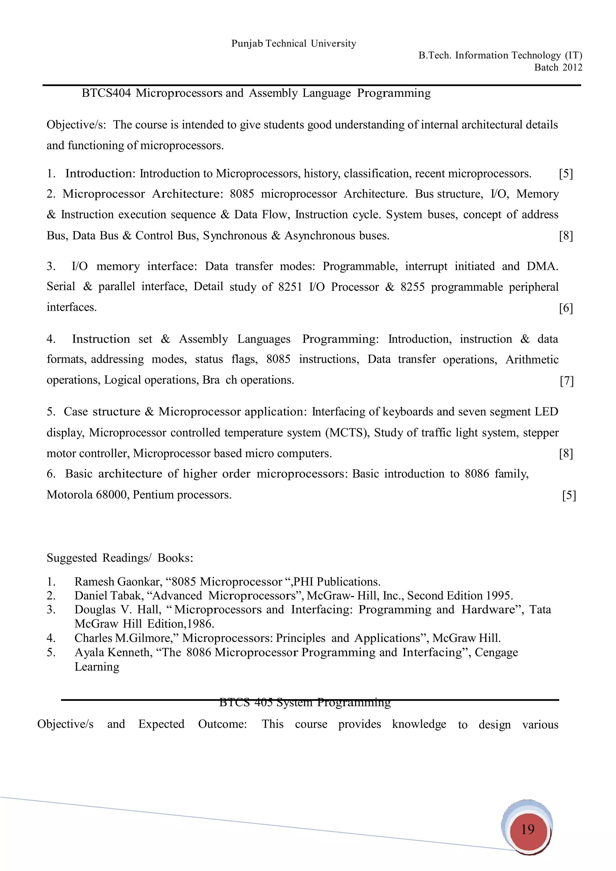 19
Punjab Technical University
B.Tech. Information Technology (IT)
Batch 2012
BTCS404 Microprocessors and Assembly Language Programming
Objective/s: The course is intended to give students good understanding of internal architectural details
and functioning of microprocessors.
1. Introduction: Introduction to Microprocessors, history, classification, recent microprocessors. [5]
2. Microprocessor Architecture: 8085 microprocessor Architecture. Bus structure, I/O, Memory
& Instruction execution sequence & Data Flow, Instruction cycle. System buses, concept of address
Bus, Data Bus & Control Bus, Synchronous & Asynchronous buses. [8]
3. I/O memory interface: Data transfer modes: Programmable, interrupt initiated and DMA.
Serial & parallel interface, Detail
interfaces.
study of 8251 I/O Processor & 8255 programmable peripheral
[6]
4. Instruction set & Assembly Languages Programming: Introduction, instruction & data
formats, addressing modes, status
operations, Logical operations, Bra
flags, 8085 instructions, Data transfer
ch operations.
operations, Arithmetic
[7]
5. Case structure & Microprocessor application: Interfacing of keyboards and seven segment LED
display, Microprocessor controlled temperature system (MCTS), Study of traffic light system, stepper
motor controller, Microprocessor based micro computers. [8]
6. Basic architecture of higher order microprocessors: Basic introduction
Motorola 68000, Pentium processors.
to 8086 family,
[5]
Suggested Readings/ Books:
1. Ramesh Gaonkar, “8085 Microprocessor “,PHI Publications.
2. Daniel Tabak, “Advanced Microprocessors”, McGraw- Hill, Inc., Second Edition 1995.
3. Douglas V. Hall, “ Microprocessors and Interfacing: Programming and Hardware”, Tata
McGraw Hill Edition,1986.
4. Charles M.Gilmore,” Microprocessors: Principles and Applications”, McGraw Hill.
5. Ayala Kenneth, “The 8086 Microprocessor Programming and Interfacing”, Cengage
Learning
BTCS 405 System Programming
Objective/s and Expected Outcome: This course provides knowledge to design various
 