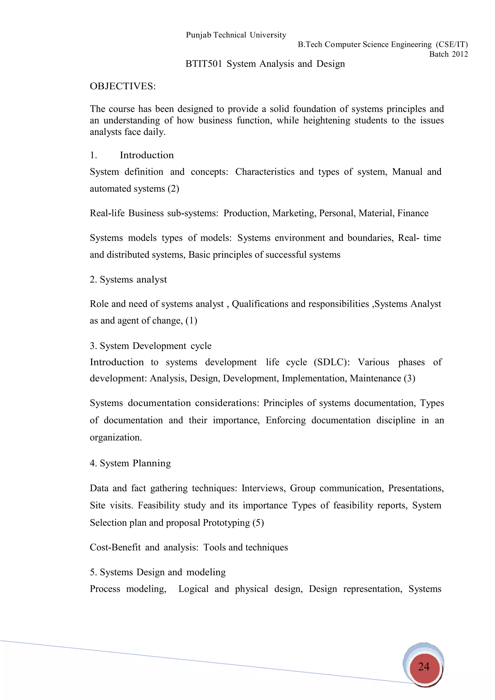24
Punjab Technical University
B.Tech Computer Science Engineering (CSE/IT)
Batch 2012
BTIT501 System Analysis and Design
OBJECTIVES:
The course has been designed to provide a solid foundation of systems principles and
an understanding of how business function, while heightening students to the issues
analysts face daily.
1. Introduction
System definition and concepts: Characteristics and types of
automated systems (2)
system, Manual and
Real-life Business sub-systems: Production, Marketing, Personal, Material, Finance
Systems models types of models: Systems environment and boundaries, Real- time
and distributed systems, Basic principles of successful systems
2. Systems analyst
Role and need of systems analyst , Qualifications and responsibilities ,Systems Analyst
as and agent of change, (1)
3. System Development cycle
Introduction to systems development life cycle (SDLC): Various phases of
development: Analysis, Design, Development, Implementation, Maintenance (3)
Systems documentation considerations: Principles of systems documentation, Types
of documentation and their importance, Enforcing documentation discipline in an
organization.
4. System Planning
Data and fact gathering techniques: Interviews, Group communication, Presentations,
Site visits. Feasibility study and its importance Types of feasibility reports, System
Selection plan and proposal Prototyping (5)
Cost-Benefit and analysis: Tools and techniques
5. Systems Design and modeling
Process modeling, Logical and physical design, Design representation, Systems
 