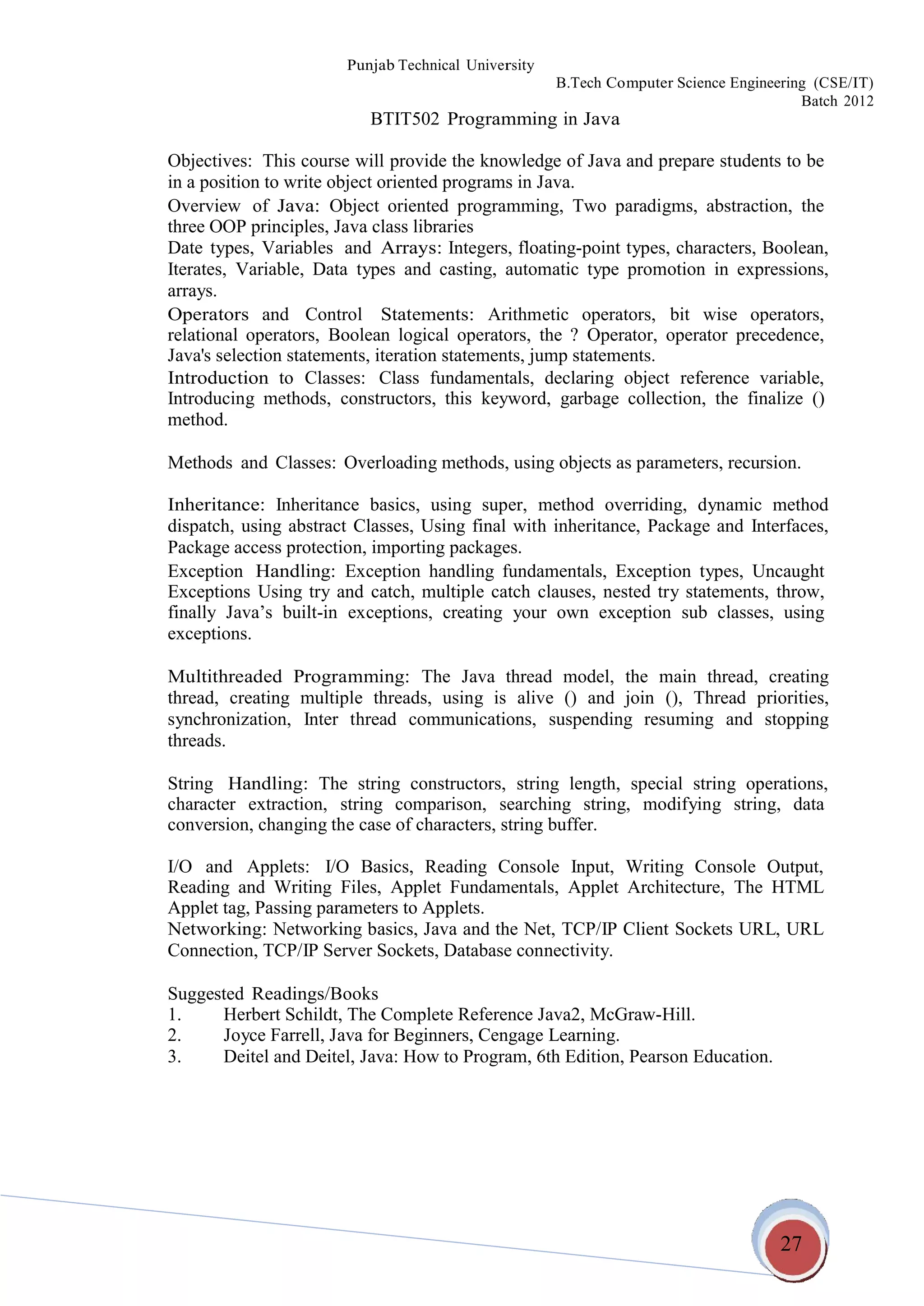 27
Punjab Technical University
B.Tech Computer Science Engineering (CSE/IT)
Batch 2012
BTIT502 Programming in Java
Objectives: This course will provide the knowledge of Java and prepare students to be
in a position to write object oriented programs in Java.
Overview of Java: Object oriented programming, Two paradigms, abstraction, the
three OOP principles, Java class libraries
Date types, Variables and Arrays: Integers, floating-point types, characters, Boolean,
Iterates, Variable, Data types and casting, automatic type promotion in expressions,
arrays.
Operators and Control Statements: Arithmetic operators, bit wise operators,
relational operators, Boolean logical operators, the ? Operator, operator precedence,
Java's selection statements, iteration statements, jump statements.
Introduction to Classes: Class fundamentals, declaring object reference variable,
Introducing methods,
method.
constructors, this keyword, garbage collection, the finalize ()
Methods and Classes: Overloading methods, using objects as parameters, recursion.
Inheritance: Inheritance basics, using super, method overriding, dynamic method
dispatch, using abstract Classes, Using final with inheritance, Package and Interfaces,
Package access protection, importing packages.
Exception Handling: Exception handling fundamentals, Exception types, Uncaught
Exceptions Using try and catch, multiple catch clauses, nested try statements, throw,
finally Java’s built-in
exceptions.
exceptions, creating your own exception sub classes, using
Multithreaded Programming: The Java thread model, the main thread, creating
thread, creating multiple threads, using is alive () and join (), Thread priorities,
synchronization, Inter thread communications, suspending resuming and stopping
threads.
String Handling: The string constructors, string length, special string operations,
character extraction, string comparison, searching string, modifying string, data
conversion, changing the case of characters, string buffer.
I/O and Applets: I/O Basics, Reading Console Input, Writing Console Output,
Reading and Writing Files, Applet Fundamentals, Applet Architecture, The HTML
Applet tag, Passing parameters to Applets.
Networking: Networking basics, Java and the Net, TCP/IP Client Sockets URL, URL
Connection, TCP/IP Server Sockets, Database connectivity.
Suggested Readings/Books
1. Herbert Schildt, The Complete Reference Java2, McGraw-Hill.
2. Joyce Farrell, Java for Beginners, Cengage Learning.
3. Deitel and Deitel, Java: How to Program, 6th Edition, Pearson Education.
 