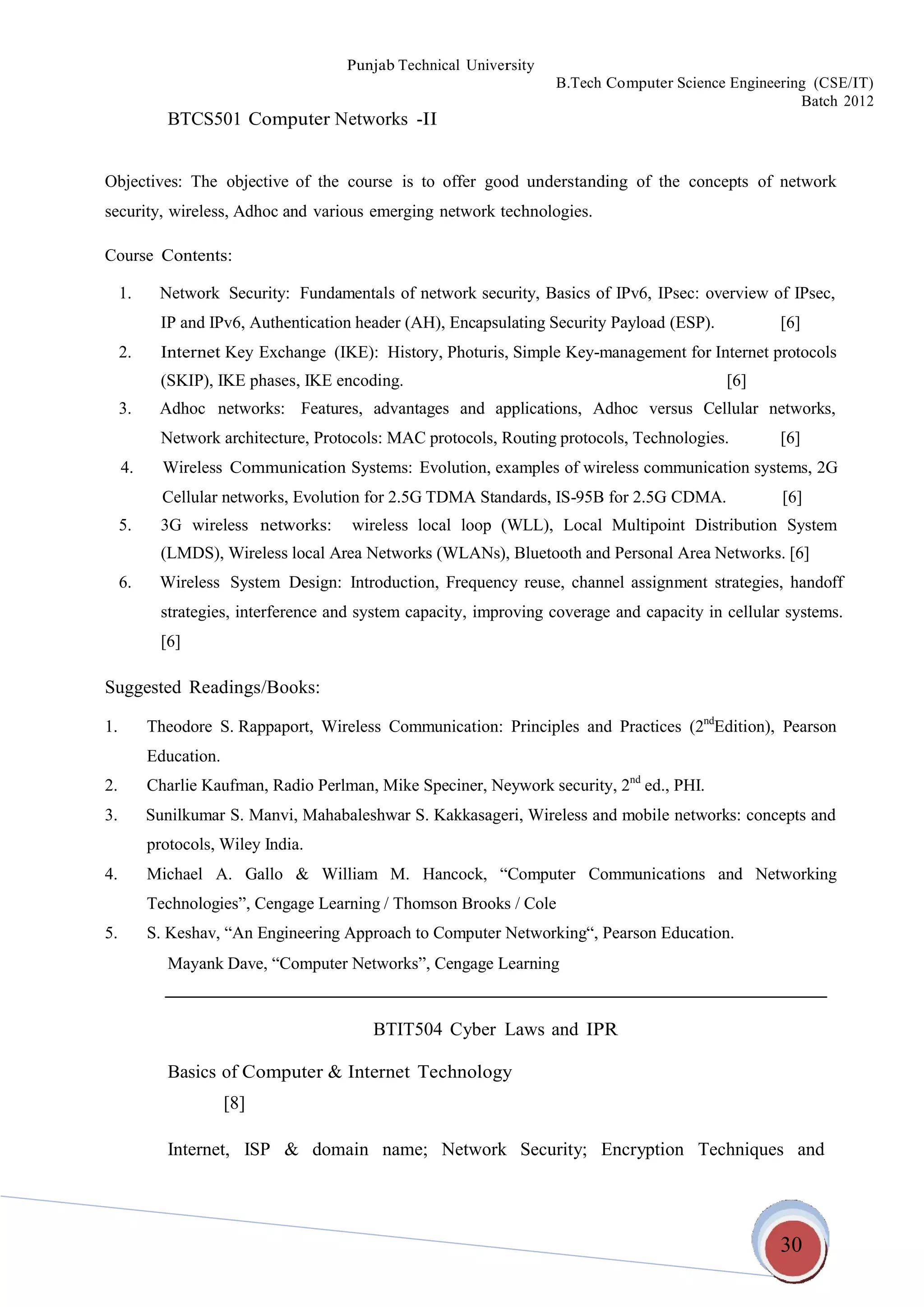 30
Punjab Technical University
B.Tech Computer Science Engineering (CSE/IT)
Batch 2012
BTCS501 Computer Networks -II
Objectives: The objective of the course is to offer good understanding of the concepts of network
security, wireless, Adhoc and various emerging network technologies.
Course Contents:
1. Network Security: Fundamentals of network security, Basics of IPv6, IPsec: overview of IPsec,
IP and IPv6, Authentication header (AH), Encapsulating Security Payload (ESP). [6]
2. Internet Key Exchange (IKE): History, Photuris, Simple Key-management for Internet protocols
(SKIP), IKE phases, IKE encoding. [6]
3. Adhoc networks: Features, advantages and applications, Adhoc versus Cellular networks,
Network architecture, Protocols: MAC protocols, Routing protocols, Technologies. [6]
4. Wireless Communication Systems: Evolution, examples of wireless communication systems, 2G
Cellular networks, Evolution for 2.5G TDMA Standards, IS-95B for 2.5G CDMA. [6]
5. 3G wireless networks: wireless local loop (WLL), Local Multipoint Distribution System
(LMDS), Wireless local Area Networks (WLANs), Bluetooth and Personal Area Networks. [6]
6. Wireless System Design: Introduction, Frequency reuse, channel assignment strategies, handoff
strategies, interference and system capacity, improving coverage and capacity in cellular systems.
[6]
Suggested Readings/Books:
1. Theodore S. Rappaport, Wireless Communication: Principles and Practices (2nd
Edition), Pearson
Education.
2. Charlie Kaufman, Radio Perlman, Mike Speciner, Neywork security, 2nd
ed., PHI.
3. Sunilkumar S. Manvi, Mahabaleshwar S. Kakkasageri, Wireless and mobile networks: concepts and
protocols, Wiley India.
4. Michael A. Gallo & William M. Hancock, “Computer Communications and Networking
Technologies”, Cengage Learning / Thomson Brooks / Cole
5. S. Keshav, “An Engineering Approach to Computer Networking“, Pearson Education.
Mayank Dave, “Computer Networks”, Cengage Learning
BTIT504 Cyber Laws and IPR
Basics of Computer & Internet Technology
[8]
Internet, ISP & domain name; Network Security; Encryption Techniques and
 
