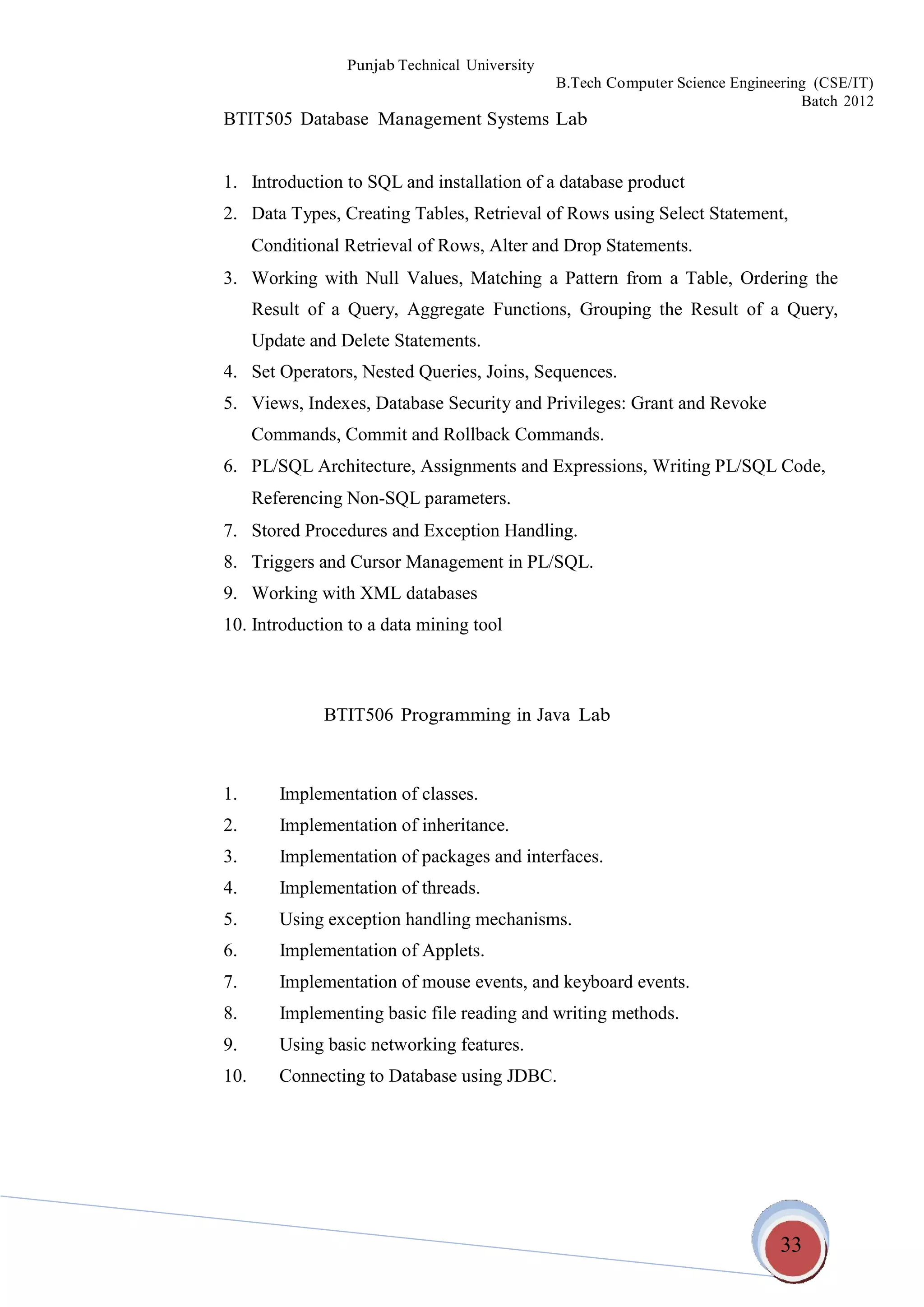 33
Punjab Technical University
B.Tech Computer Science Engineering (CSE/IT)
Batch 2012
BTIT505 Database Management Systems Lab
1. Introduction to SQL and installation of a database product
2. Data Types, Creating Tables, Retrieval of Rows using Select Statement,
Conditional Retrieval of Rows, Alter and Drop Statements.
3. Working with Null Values, Matching a Pattern from a Table, Ordering the
Result of a Query, Aggregate Functions, Grouping the Result of a Query,
Update and Delete Statements.
4. Set Operators, Nested Queries, Joins, Sequences.
5. Views, Indexes, Database Security and Privileges: Grant and Revoke
Commands, Commit and Rollback Commands.
6. PL/SQL Architecture, Assignments and Expressions, Writing PL/SQL Code,
Referencing Non-SQL parameters.
7. Stored Procedures and Exception Handling.
8. Triggers and Cursor Management in PL/SQL.
9. Working with XML databases
10. Introduction to a data mining tool
BTIT506 Programming in Java Lab
1. Implementation of classes.
2. Implementation of inheritance.
3. Implementation of packages and interfaces.
4. Implementation of threads.
5. Using exception handling mechanisms.
6. Implementation of Applets.
7. Implementation of mouse events, and keyboard events.
8. Implementing basic file reading and writing methods.
9. Using basic networking features.
10. Connecting to Database using JDBC.
 