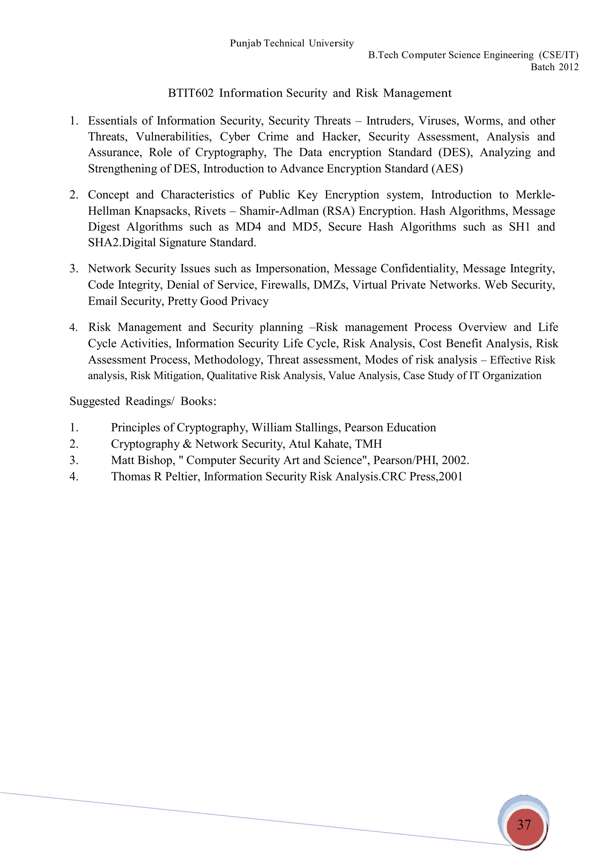 37
Punjab Technical University
B.Tech Computer Science Engineering (CSE/IT)
Batch 2012
BTIT602 Information Security and Risk Management
1. Essentials of Information Security, Security Threats – Intruders, Viruses, Worms, and other
Threats, Vulnerabilities, Cyber Crime and Hacker, Security Assessment, Analysis and
Assurance, Role of Cryptography, The Data encryption Standard (DES), Analyzing and
Strengthening of DES, Introduction to Advance Encryption Standard (AES)
2. Concept and Characteristics of Public Key Encryption system, Introduction to Merkle-
Hellman Knapsacks, Rivets – Shamir-Adlman (RSA) Encryption. Hash Algorithms, Message
Digest Algorithms such as MD4 and MD5, Secure Hash Algorithms such as SH1 and
SHA2.Digital Signature Standard.
3. Network Security Issues such as Impersonation, Message Confidentiality, Message Integrity,
Code Integrity, Denial of Service, Firewalls, DMZs, Virtual Private Networks. Web Security,
Email Security, Pretty Good Privacy
4. Risk Management and Security planning –Risk management Process Overview and Life
Cycle Activities, Information Security Life Cycle, Risk Analysis, Cost Benefit Analysis, Risk
Assessment Process, Methodology, Threat assessment, Modes of risk analysis – Effective Risk
analysis, Risk Mitigation, Qualitative Risk Analysis, Value Analysis, Case Study of IT Organization
Suggested Readings/ Books:
1. Principles of Cryptography, William Stallings, Pearson Education
2. Cryptography & Network Security, Atul Kahate, TMH
3. Matt Bishop, " Computer Security Art and Science", Pearson/PHI, 2002.
4. Thomas R Peltier, Information Security Risk Analysis.CRC Press,2001
 