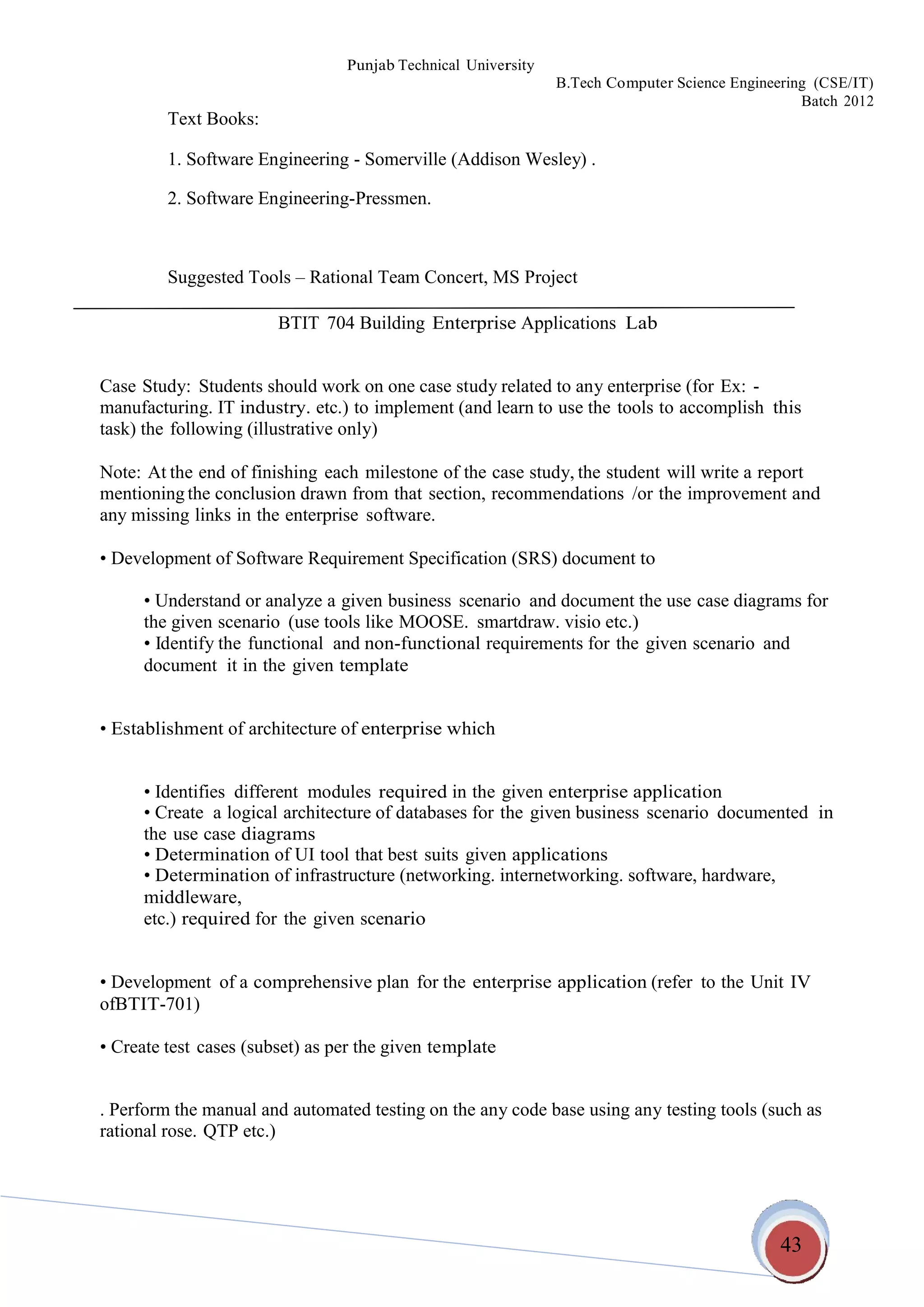 43
Punjab Technical University
B.Tech Computer Science Engineering (CSE/IT)
Batch 2012
Text Books:
1. Software Engineering - Somerville (Addison Wesley) .
2. Software Engineering-Pressmen.
Suggested Tools – Rational Team Concert, MS Project
BTIT 704 Building Enterprise Applications Lab
Case Study: Students should work on one case study related to any enterprise (for Ex: -
manufacturing. IT industry. etc.) to implement (and learn to use the tools to accomplish this
task) the following (illustrative only)
Note: At the end of finishing each milestone of the case study, the student will write a report
mentioning the conclusion drawn from that section, recommendations /or the improvement and
any missing links in the enterprise software.
• Development of Software Requirement Specification (SRS) document to
• Understand or analyze a given business scenario and document the use case diagrams for
the given scenario (use tools like MOOSE. smartdraw. visio etc.)
• Identify the functional and non-functional requirements for the given scenario and
document it in the given template
• Establishment of architecture of enterprise which
• Identifies different modules required in the given enterprise application
• Create a logical architecture of databases for the given business scenario documented in
the use case diagrams
• Determination of UI tool that best suits given applications
• Determination of infrastructure (networking. internetworking. software, hardware,
middleware,
etc.) required for the given scenario
• Development of a comprehensive plan for the enterprise application (refer to the Unit IV
ofBTIT-701)
• Create test cases (subset) as per the given template
. Perform the manual and automated testing on the any code base using any testing tools (such as
rational rose. QTP etc.)
 