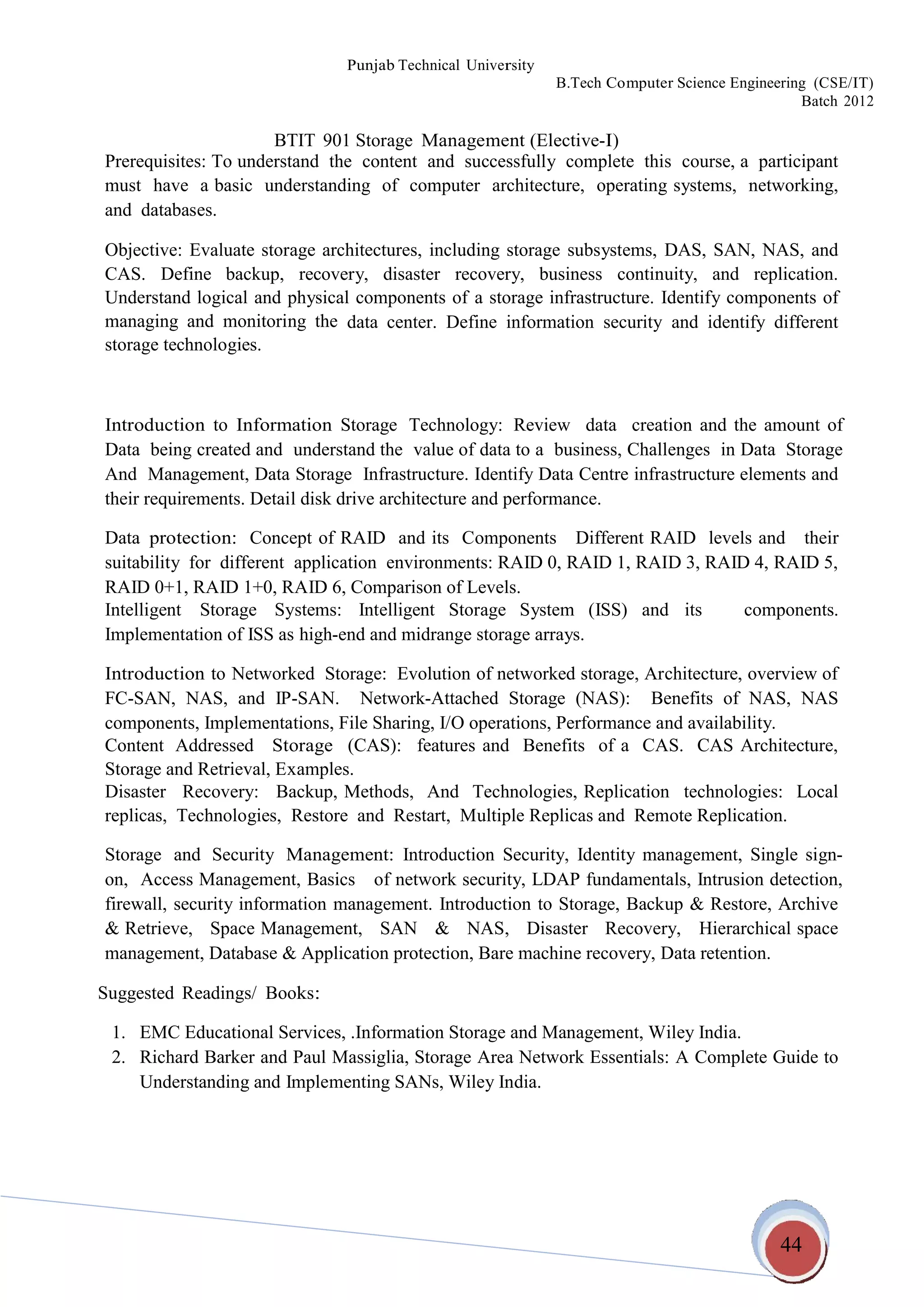 44
Punjab Technical University
B.Tech Computer Science Engineering (CSE/IT)
Batch 2012
BTIT 901 Storage Management (Elective-I)
Prerequisites: To understand the content and successfully complete this course, a participant
must have a basic understanding of computer architecture, operating systems, networking,
and databases.
Objective: Evaluate storage architectures, including storage subsystems, DAS, SAN, NAS, and
CAS. Define backup, recovery, disaster recovery, business continuity, and replication.
Understand logical and physical components of a storage infrastructure. Identify components of
managing and monitoring the
storage technologies.
data center. Define information security and identify different
Introduction to Information Storage Technology: Review data creation and the amount of
Data being created and understand the value of data to a business, Challenges in Data Storage
And Management, Data Storage Infrastructure. Identify Data Centre infrastructure elements and
their requirements. Detail disk drive architecture and performance.
Data protection: Concept of RAID and its Components Different RAID levels and their
suitability for different application environments: RAID 0, RAID 1, RAID 3, RAID 4, RAID 5,
RAID 0+1, RAID 1+0, RAID 6, Comparison of Levels.
Intelligent Storage Systems: Intelligent Storage System (ISS) and
Implementation of ISS as high-end and midrange storage arrays.
its components.
Introduction to Networked Storage: Evolution of networked storage, Architecture, overview of
FC-SAN, NAS, and IP-SAN. Network-Attached Storage (NAS): Benefits of NAS, NAS
components, Implementations, File Sharing, I/O operations, Performance and availability.
Content Addressed Storage (CAS): features and Benefits of a CAS. CAS Architecture,
Storage and Retrieval, Examples.
Disaster Recovery: Backup, Methods, And Technologies, Replication technologies: Local
replicas, Technologies, Restore and Restart, Multiple Replicas and Remote Replication.
Storage and Security Management: Introduction Security, Identity management, Single sign-
on, Access Management, Basics of network security, LDAP fundamentals, Intrusion detection,
firewall, security information management. Introduction to Storage, Backup & Restore, Archive
& Retrieve, Space Management, SAN & NAS, Disaster Recovery, Hierarchical space
management, Database & Application protection, Bare machine recovery, Data retention.
Suggested Readings/ Books:
1. EMC Educational Services, .Information Storage and Management, Wiley India.
2. Richard Barker and Paul Massiglia, Storage Area Network Essentials: A Complete Guide to
Understanding and Implementing SANs, Wiley India.
 