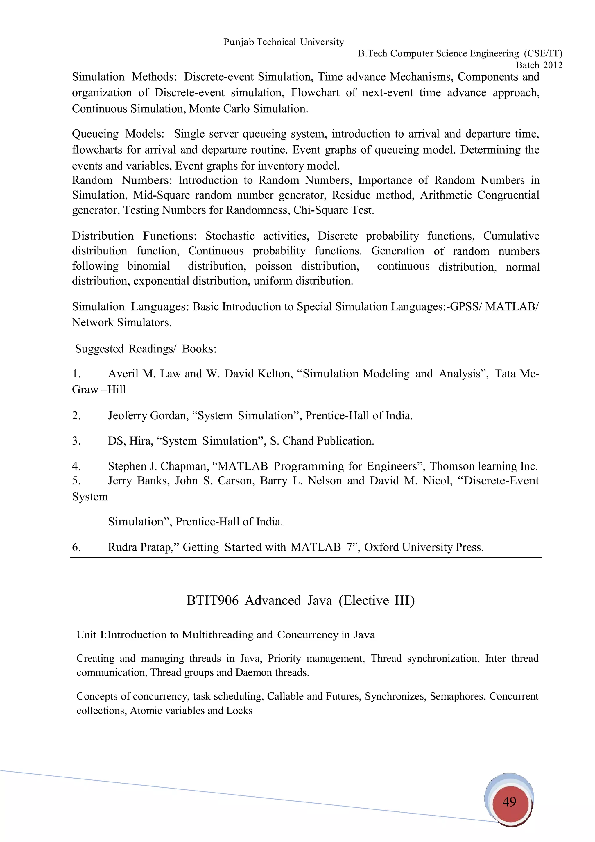 49
Punjab Technical University
B.Tech Computer Science Engineering (CSE/IT)
Batch 2012
Simulation Methods: Discrete-event Simulation, Time advance Mechanisms, Components and
organization of Discrete-event simulation, Flowchart of next-event time advance approach,
Continuous Simulation, Monte Carlo Simulation.
Queueing Models: Single server queueing system, introduction to arrival and departure time,
flowcharts for arrival and departure routine. Event graphs of queueing model. Determining the
events and variables, Event graphs for inventory model.
Random Numbers: Introduction to Random Numbers, Importance of Random Numbers in
Simulation, Mid-Square random number generator, Residue method, Arithmetic Congruential
generator, Testing Numbers for Randomness, Chi-Square Test.
Distribution Functions: Stochastic activities, Discrete probability functions, Cumulative
distribution function, Continuous probability functions. Generation
following binomial distribution, poisson distribution, continuous
distribution, exponential distribution, uniform distribution.
of random numbers
distribution, normal
Simulation Languages: Basic Introduction to Special Simulation Languages:-GPSS/ MATLAB/
Network Simulators.
Suggested Readings/ Books:
1. Averil M. Law and W. David Kelton, “Simulation Modeling and Analysis”, Tata Mc-
Graw –Hill
2. Jeoferry Gordan, “System Simulation”, Prentice-Hall of India.
3. DS, Hira, “System Simulation”, S. Chand Publication.
4. Stephen J. Chapman, “MATLAB Programming for Engineers”, Thomson learning Inc.
5. Jerry Banks, John S.
System
Carson, Barry L. Nelson and David M. Nicol, “Discrete-Event
Simulation”, Prentice-Hall of India.
6. Rudra Pratap,” Getting Started with MATLAB 7”, Oxford University Press.
BTIT906 Advanced Java (Elective III)
Unit I:Introduction to Multithreading and Concurrency in Java
Creating and managing threads in Java, Priority management, Thread synchronization, Inter thread
communication, Thread groups and Daemon threads.
Concepts of concurrency, task scheduling, Callable and Futures, Synchronizes, Semaphores, Concurrent
collections, Atomic variables and Locks
 