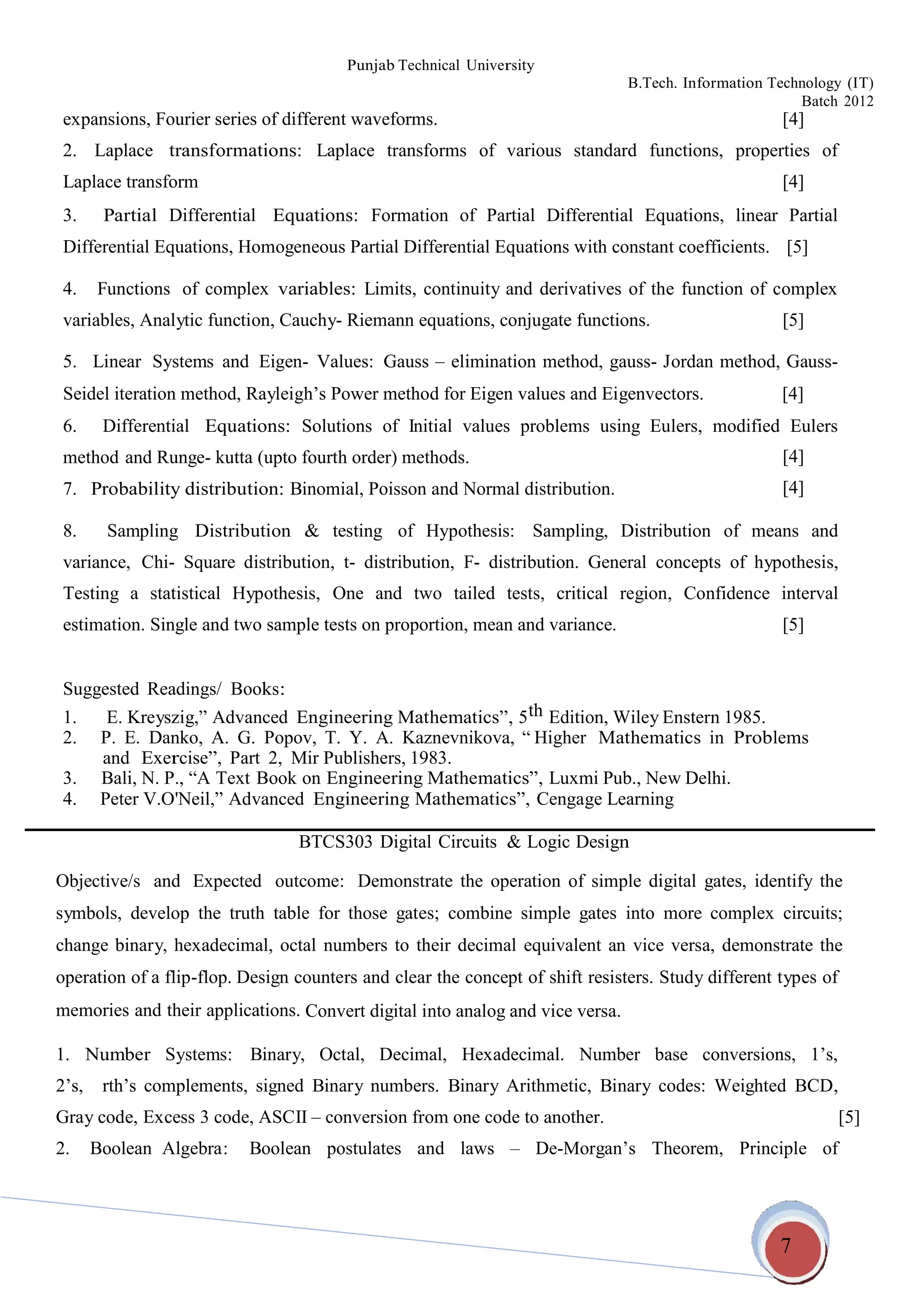 Punjab Technical University
B.Tech. Information Technology (IT)
Batch 2012
7
expansions, Fourier series of different waveforms. [4]
2. Laplace transformations: Laplace transforms of various standard functions, properties of
Laplace transform [4]
3. Partial Differential Equations: Formation of Partial Differential Equations, linear Partial
Differential Equations, Homogeneous Partial Differential Equations with constant coefficients. [5]
4. Functions of complex variables: Limits, continuity and derivatives of the function of complex
variables, Analytic function, Cauchy- Riemann equations, conjugate functions. [5]
5. Linear Systems and Eigen- Values: Gauss – elimination method, gauss- Jordan method, Gauss-
Seidel iteration method, Rayleigh’s Power method for Eigen values and Eigenvectors. [4]
6. Differential Equations: Solutions of Initial values problems using Eulers, modified Eulers
method and Runge- kutta (upto fourth order) methods.
7. Probability distribution: Binomial, Poisson and Normal distribution.
[4]
[4]
8. Sampling Distribution & testing of Hypothesis: Sampling, Distribution of means and
variance, Chi- Square distribution, t- distribution, F- distribution. General concepts of hypothesis,
Testing a statistical Hypothesis, One and two tailed tests, critical region, Confidence interval
estimation. Single and two sample tests on proportion, mean and variance. [5]
Suggested Readings/ Books:
1. E. Kreyszig,” Advanced Engineering Mathematics”, 5th Edition, Wiley Enstern 1985.
2. P. E. Danko, A. G. Popov, T. Y. A. Kaznevnikova, “ Higher Mathematics in Problems
and Exercise”, Part 2, Mir Publishers, 1983.
3. Bali, N. P., “A Text Book on Engineering Mathematics”, Luxmi Pub., New Delhi.
4. Peter V.O'Neil,” Advanced Engineering Mathematics”, Cengage Learning
BTCS303 Digital Circuits & Logic Design
Objective/s and Expected outcome: Demonstrate the operation of simple digital gates, identify the
symbols, develop the truth table for those gates; combine simple gates into more complex circuits;
change binary, hexadecimal, octal numbers to their decimal equivalent an vice versa, demonstrate the
operation of a flip-flop. Design counters and clear the concept of shift resisters. Study different types of
memories and their applications. Convert digital into analog and vice versa.
1. Number Systems: Binary, Octal, Decimal, Hexadecimal. Number base conversions, 1’s,
2’s, rth’s complements, signed Binary numbers. Binary Arithmetic, Binary codes: Weighted BCD,
Gray code, Excess 3 code, ASCII – conversion from one code to another. [5]
2. Boolean Algebra: Boolean postulates and laws – De-Morgan’s Theorem, Principle of
 