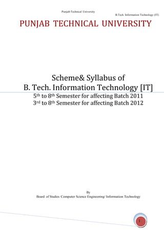 Punjab Technical University
B.Tech. Information Technology (IT)
1
PUNJAB TECHNICAL UNIVERSITY
Scheme& Syllabus of
B. Tech. Information Technology [IT]
5th to 8th Semester for affecting Batch 2011
3rd to 8th Semester for affecting Batch 2012
By
Board of Studies Computer Science Engineering/ Information Technology
 