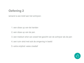 1. een close up van de handen
2. een close up van de pen
3. een medium shot van zowel het gezicht van de schrijver als de pen
4. een ruim shot met ook de omgeving in beeld
5. extra snijshot: wees creatief
Oefening 2
iemand is een brief aan het schrijven:
 
