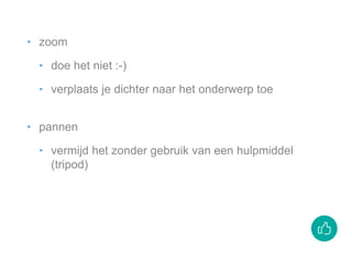 ‣ zoom
‣ doe het niet :-)
‣ verplaats je dichter naar het onderwerp toe
‣ pannen
‣ vermijd het zonder gebruik van een hulpmiddel
(tripod)
 