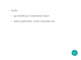 ‣ audio
‣ ga dichtbij je onderwerp staan
‣ extra applicatie: voice recorder pro
 