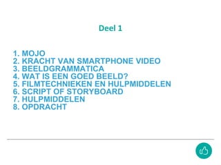 1. MOJO
2. KRACHT VAN SMARTPHONE VIDEO
3. BEELDGRAMMATICA
4. WAT IS EEN GOED BEELD?
5. FILMTECHNIEKEN EN HULPMIDDELEN
6. SCRIPT OF STORYBOARD
7. HULPMIDDELEN
8. OPDRACHT
Deel 1
 