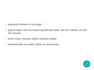 • aandacht trekken in het begin
• grijp je kijker met het meest opvallende beeld, dan de insteek, en dan
het verhaal
• korte video: mensen kijken meestal mobiel
• tekstanimatie op beeld: helder en eenvoudig
 