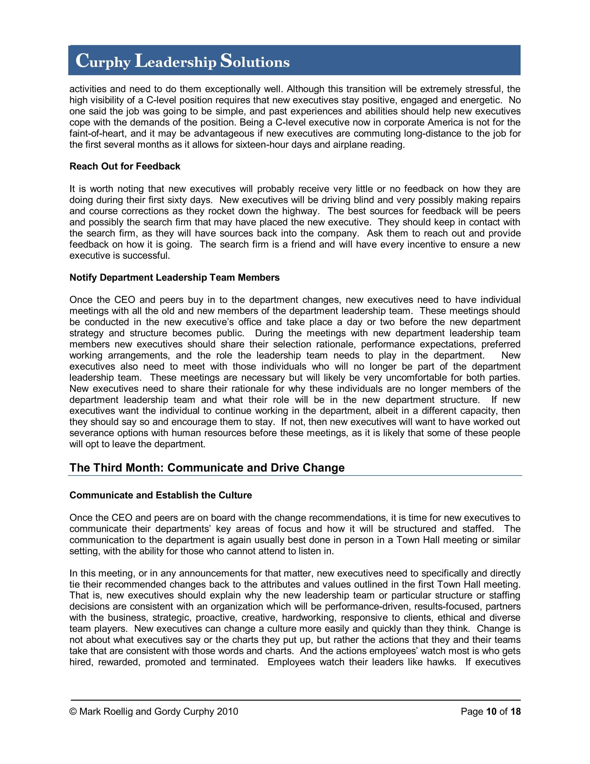 © Mark Roellig and Gordy Curphy 2010 Page 10 of 18
Curphy Leadership Solutions
activities and need to do them exceptionally well. Although this transition will be extremely stressful, the
high visibility of a C-level position requires that new executives stay positive, engaged and energetic. No
one said the job was going to be simple, and past experiences and abilities should help new executives
cope with the demands of the position. Being a C-level executive now in corporate America is not for the
faint-of-heart, and it may be advantageous if new executives are commuting long-distance to the job for
the first several months as it allows for sixteen-hour days and airplane reading.
Reach Out for Feedback
It is worth noting that new executives will probably receive very little or no feedback on how they are
doing during their first sixty days. New executives will be driving blind and very possibly making repairs
and course corrections as they rocket down the highway. The best sources for feedback will be peers
and possibly the search firm that may have placed the new executive. They should keep in contact with
the search firm, as they will have sources back into the company. Ask them to reach out and provide
feedback on how it is going. The search firm is a friend and will have every incentive to ensure a new
executive is successful.
Notify Department Leadership Team Members
Once the CEO and peers buy in to the department changes, new executives need to have individual
meetings with all the old and new members of the department leadership team. These meetings should
be conducted in the new executive’s office and take place a day or two before the new department
strategy and structure becomes public. During the meetings with new department leadership team
members new executives should share their selection rationale, performance expectations, preferred
working arrangements, and the role the leadership team needs to play in the department. New
executives also need to meet with those individuals who will no longer be part of the department
leadership team. These meetings are necessary but will likely be very uncomfortable for both parties.
New executives need to share their rationale for why these individuals are no longer members of the
department leadership team and what their role will be in the new department structure. If new
executives want the individual to continue working in the department, albeit in a different capacity, then
they should say so and encourage them to stay. If not, then new executives will want to have worked out
severance options with human resources before these meetings, as it is likely that some of these people
will opt to leave the department.
The Third Month: Communicate and Drive Change
Communicate and Establish the Culture
Once the CEO and peers are on board with the change recommendations, it is time for new executives to
communicate their departments’ key areas of focus and how it will be structured and staffed. The
communication to the department is again usually best done in person in a Town Hall meeting or similar
setting, with the ability for those who cannot attend to listen in.
In this meeting, or in any announcements for that matter, new executives need to specifically and directly
tie their recommended changes back to the attributes and values outlined in the first Town Hall meeting.
That is, new executives should explain why the new leadership team or particular structure or staffing
decisions are consistent with an organization which will be performance-driven, results-focused, partners
with the business, strategic, proactive, creative, hardworking, responsive to clients, ethical and diverse
team players. New executives can change a culture more easily and quickly than they think. Change is
not about what executives say or the charts they put up, but rather the actions that they and their teams
take that are consistent with those words and charts. And the actions employees’ watch most is who gets
hired, rewarded, promoted and terminated. Employees watch their leaders like hawks. If executives
 