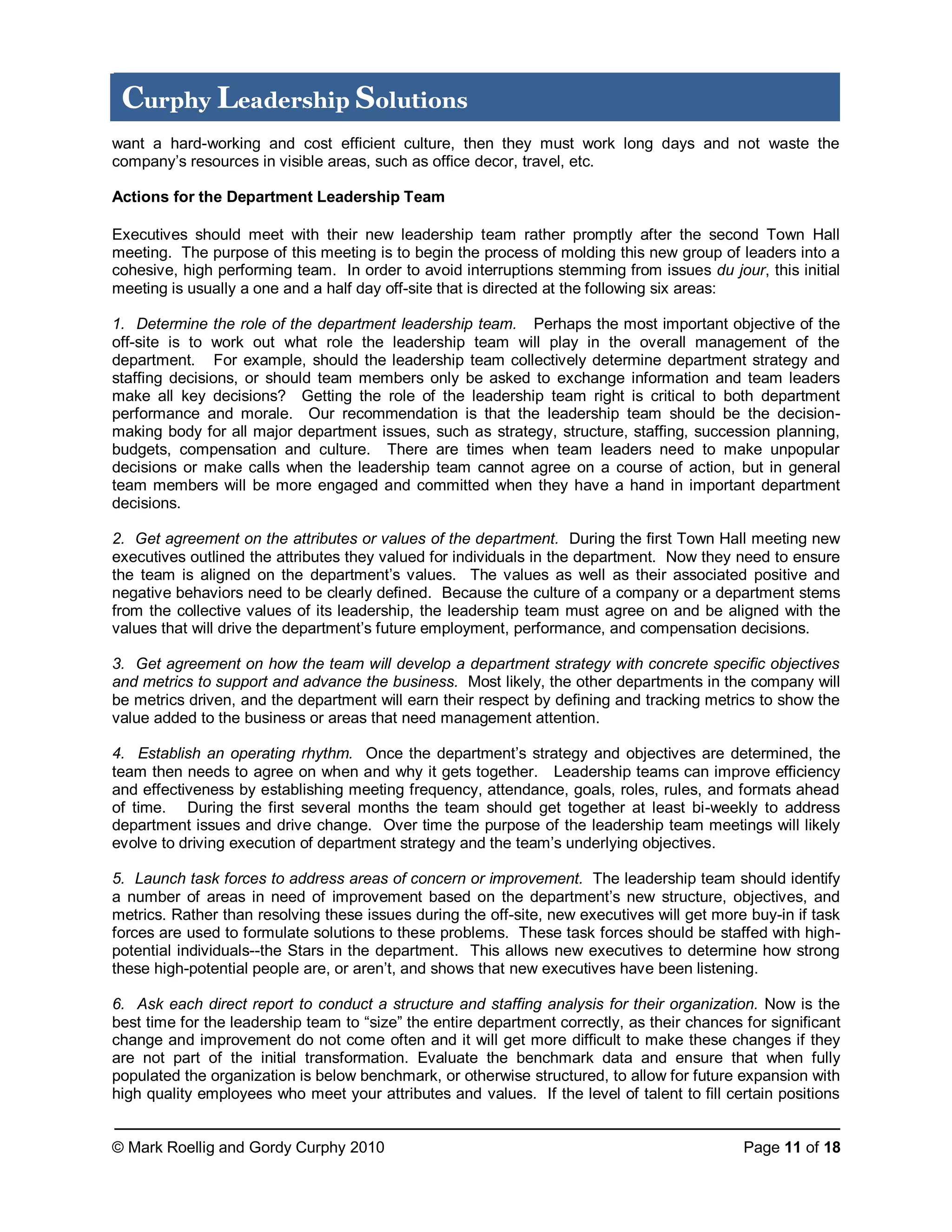© Mark Roellig and Gordy Curphy 2010 Page 11 of 18
Curphy Leadership Solutions
want a hard-working and cost efficient culture, then they must work long days and not waste the
company’s resources in visible areas, such as office decor, travel, etc.
Actions for the Department Leadership Team
Executives should meet with their new leadership team rather promptly after the second Town Hall
meeting. The purpose of this meeting is to begin the process of molding this new group of leaders into a
cohesive, high performing team. In order to avoid interruptions stemming from issues du jour, this initial
meeting is usually a one and a half day off-site that is directed at the following six areas:
1. Determine the role of the department leadership team. Perhaps the most important objective of the
off-site is to work out what role the leadership team will play in the overall management of the
department. For example, should the leadership team collectively determine department strategy and
staffing decisions, or should team members only be asked to exchange information and team leaders
make all key decisions? Getting the role of the leadership team right is critical to both department
performance and morale. Our recommendation is that the leadership team should be the decision-
making body for all major department issues, such as strategy, structure, staffing, succession planning,
budgets, compensation and culture. There are times when team leaders need to make unpopular
decisions or make calls when the leadership team cannot agree on a course of action, but in general
team members will be more engaged and committed when they have a hand in important department
decisions.
2. Get agreement on the attributes or values of the department. During the first Town Hall meeting new
executives outlined the attributes they valued for individuals in the department. Now they need to ensure
the team is aligned on the department’s values. The values as well as their associated positive and
negative behaviors need to be clearly defined. Because the culture of a company or a department stems
from the collective values of its leadership, the leadership team must agree on and be aligned with the
values that will drive the department’s future employment, performance, and compensation decisions.
3. Get agreement on how the team will develop a department strategy with concrete specific objectives
and metrics to support and advance the business. Most likely, the other departments in the company will
be metrics driven, and the department will earn their respect by defining and tracking metrics to show the
value added to the business or areas that need management attention.
4. Establish an operating rhythm. Once the department’s strategy and objectives are determined, the
team then needs to agree on when and why it gets together. Leadership teams can improve efficiency
and effectiveness by establishing meeting frequency, attendance, goals, roles, rules, and formats ahead
of time. During the first several months the team should get together at least bi-weekly to address
department issues and drive change. Over time the purpose of the leadership team meetings will likely
evolve to driving execution of department strategy and the team’s underlying objectives.
5. Launch task forces to address areas of concern or improvement. The leadership team should identify
a number of areas in need of improvement based on the department’s new structure, objectives, and
metrics. Rather than resolving these issues during the off-site, new executives will get more buy-in if task
forces are used to formulate solutions to these problems. These task forces should be staffed with high-
potential individuals--the Stars in the department. This allows new executives to determine how strong
these high-potential people are, or aren’t, and shows that new executives have been listening.
6. Ask each direct report to conduct a structure and staffing analysis for their organization. Now is the
best time for the leadership team to “size” the entire department correctly, as their chances for significant
change and improvement do not come often and it will get more difficult to make these changes if they
are not part of the initial transformation. Evaluate the benchmark data and ensure that when fully
populated the organization is below benchmark, or otherwise structured, to allow for future expansion with
high quality employees who meet your attributes and values. If the level of talent to fill certain positions
 