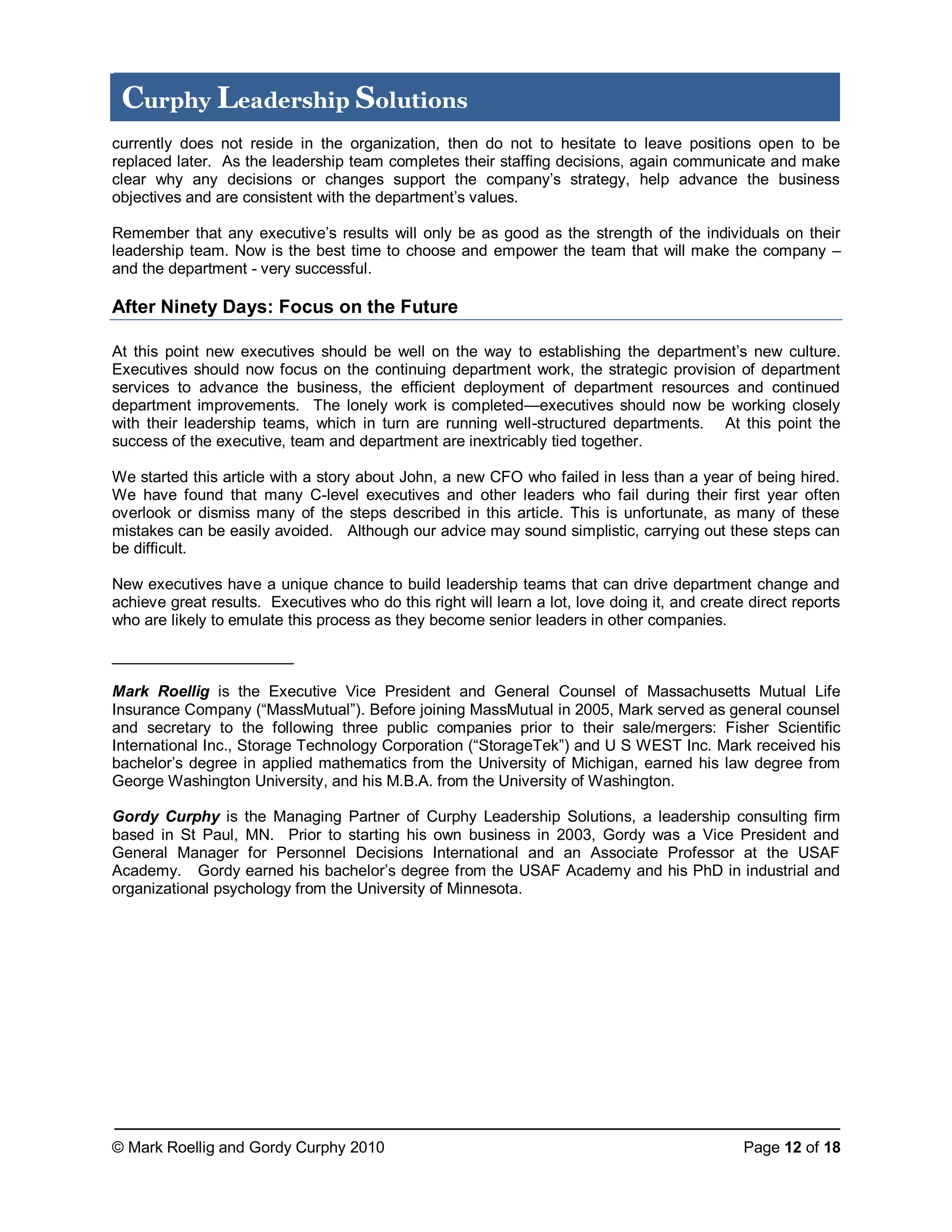 © Mark Roellig and Gordy Curphy 2010 Page 12 of 18
Curphy Leadership Solutions
currently does not reside in the organization, then do not to hesitate to leave positions open to be
replaced later. As the leadership team completes their staffing decisions, again communicate and make
clear why any decisions or changes support the company’s strategy, help advance the business
objectives and are consistent with the department’s values.
Remember that any executive’s results will only be as good as the strength of the individuals on their
leadership team. Now is the best time to choose and empower the team that will make the company –
and the department - very successful.
After Ninety Days: Focus on the Future
At this point new executives should be well on the way to establishing the department’s new culture.
Executives should now focus on the continuing department work, the strategic provision of department
services to advance the business, the efficient deployment of department resources and continued
department improvements. The lonely work is completed—executives should now be working closely
with their leadership teams, which in turn are running well-structured departments. At this point the
success of the executive, team and department are inextricably tied together.
We started this article with a story about John, a new CFO who failed in less than a year of being hired.
We have found that many C-level executives and other leaders who fail during their first year often
overlook or dismiss many of the steps described in this article. This is unfortunate, as many of these
mistakes can be easily avoided. Although our advice may sound simplistic, carrying out these steps can
be difficult.
New executives have a unique chance to build leadership teams that can drive department change and
achieve great results. Executives who do this right will learn a lot, love doing it, and create direct reports
who are likely to emulate this process as they become senior leaders in other companies.
_____________________
Mark Roellig is the Executive Vice President and General Counsel of Massachusetts Mutual Life
Insurance Company (“MassMutual”). Before joining MassMutual in 2005, Mark served as general counsel
and secretary to the following three public companies prior to their sale/mergers: Fisher Scientific
International Inc., Storage Technology Corporation (“StorageTek”) and U S WEST Inc. Mark received his
bachelor’s degree in applied mathematics from the University of Michigan, earned his law degree from
George Washington University, and his M.B.A. from the University of Washington.
Gordy Curphy is the Managing Partner of Curphy Leadership Solutions, a leadership consulting firm
based in St Paul, MN. Prior to starting his own business in 2003, Gordy was a Vice President and
General Manager for Personnel Decisions International and an Associate Professor at the USAF
Academy. Gordy earned his bachelor’s degree from the USAF Academy and his PhD in industrial and
organizational psychology from the University of Minnesota.
 
