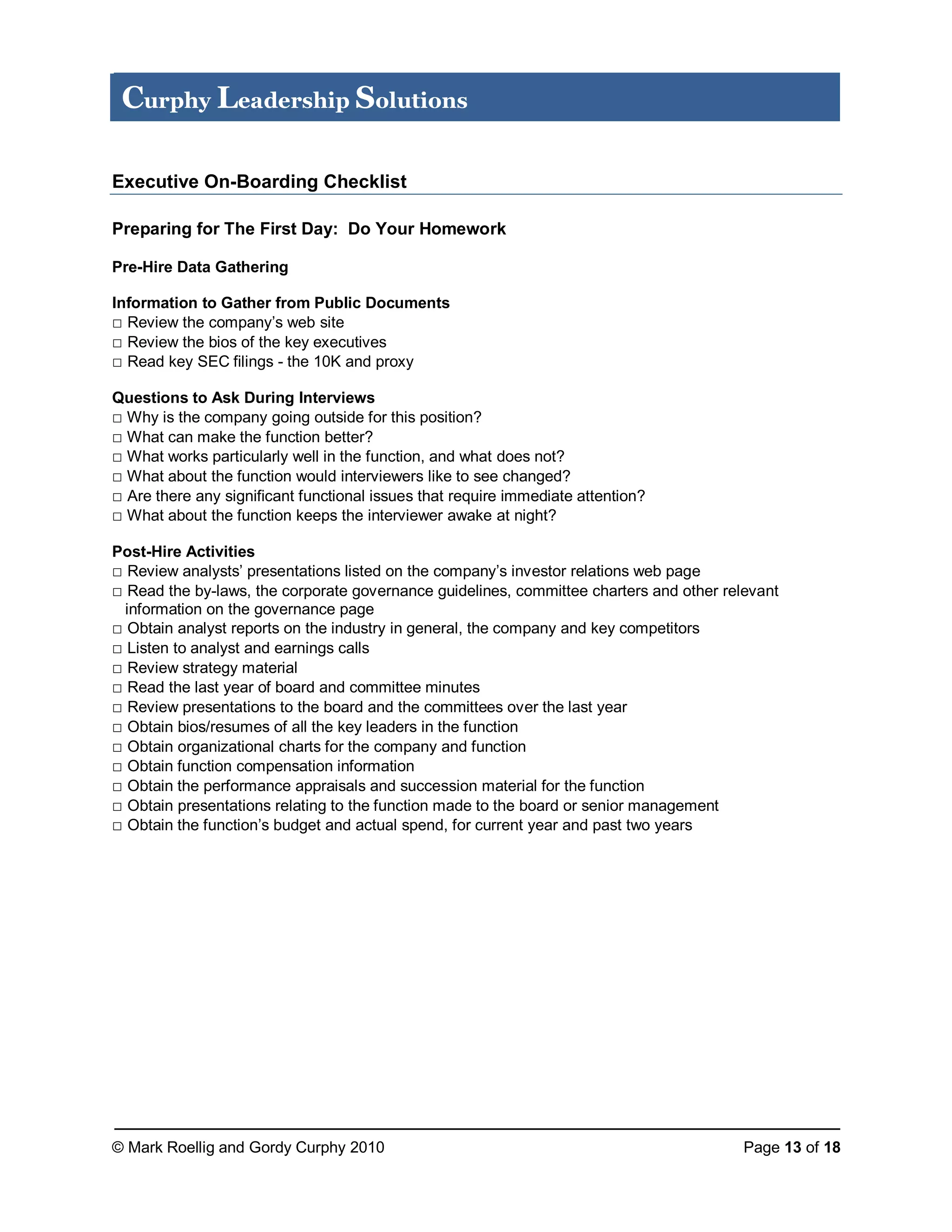 © Mark Roellig and Gordy Curphy 2010 Page 13 of 18
Curphy Leadership Solutions
Executive On-Boarding Checklist
Preparing for The First Day: Do Your Homework
Pre-Hire Data Gathering
Information to Gather from Public Documents
□ Review the company’s web site
□ Review the bios of the key executives
□ Read key SEC filings - the 10K and proxy
Questions to Ask During Interviews
□ Why is the company going outside for this position?
□ What can make the function better?
□ What works particularly well in the function, and what does not?
□ What about the function would interviewers like to see changed?
□ Are there any significant functional issues that require immediate attention?
□ What about the function keeps the interviewer awake at night?
Post-Hire Activities
□ Review analysts’ presentations listed on the company’s investor relations web page
□ Read the by-laws, the corporate governance guidelines, committee charters and other relevant
information on the governance page
□ Obtain analyst reports on the industry in general, the company and key competitors
□ Listen to analyst and earnings calls
□ Review strategy material
□ Read the last year of board and committee minutes
□ Review presentations to the board and the committees over the last year
□ Obtain bios/resumes of all the key leaders in the function
□ Obtain organizational charts for the company and function
□ Obtain function compensation information
□ Obtain the performance appraisals and succession material for the function
□ Obtain presentations relating to the function made to the board or senior management
□ Obtain the function’s budget and actual spend, for current year and past two years
 
