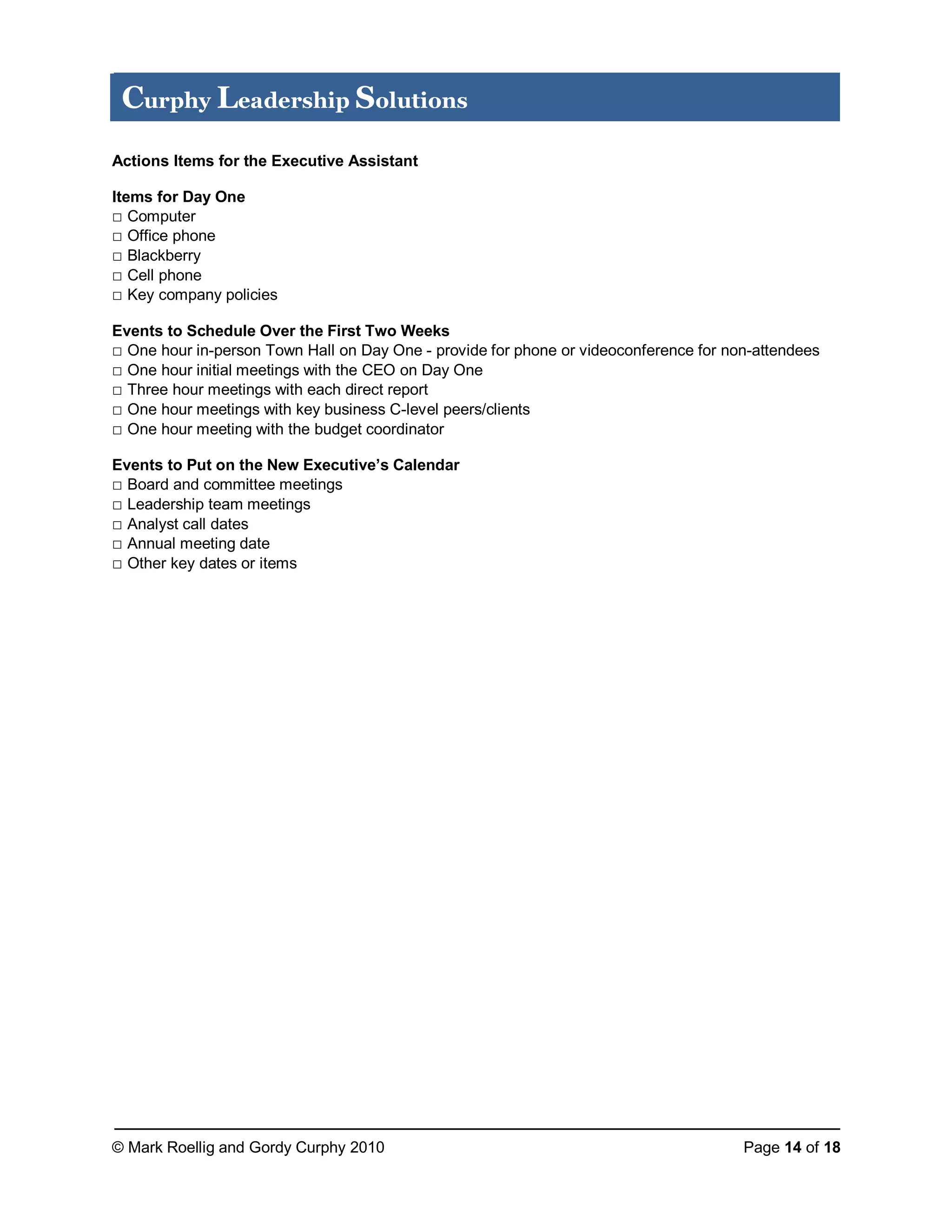 © Mark Roellig and Gordy Curphy 2010 Page 14 of 18
Curphy Leadership Solutions
Actions Items for the Executive Assistant
Items for Day One
□ Computer
□ Office phone
□ Blackberry
□ Cell phone
□ Key company policies
Events to Schedule Over the First Two Weeks
□ One hour in-person Town Hall on Day One - provide for phone or videoconference for non-attendees
□ One hour initial meetings with the CEO on Day One
□ Three hour meetings with each direct report
□ One hour meetings with key business C-level peers/clients
□ One hour meeting with the budget coordinator
Events to Put on the New Executive’s Calendar
□ Board and committee meetings
□ Leadership team meetings
□ Analyst call dates
□ Annual meeting date
□ Other key dates or items
 