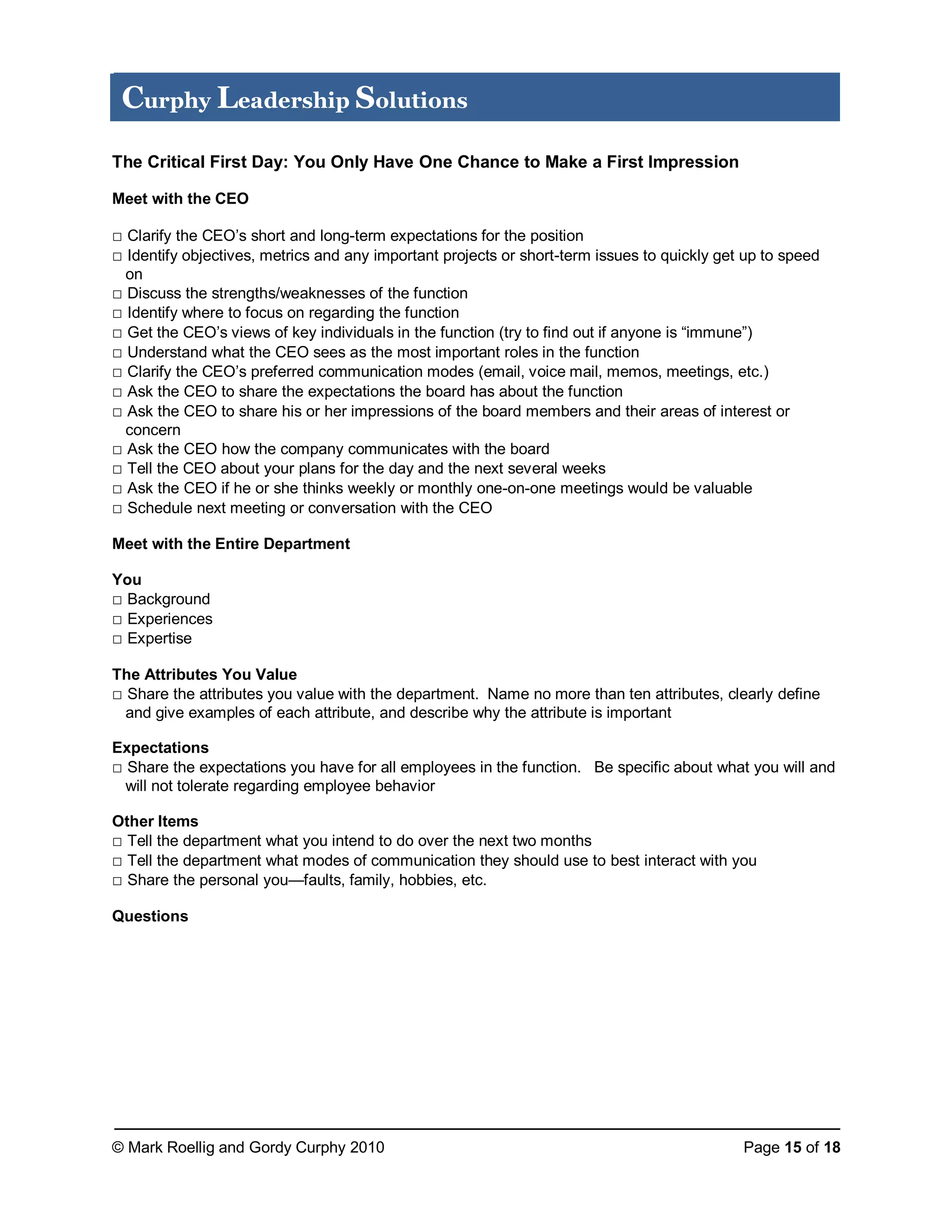 © Mark Roellig and Gordy Curphy 2010 Page 15 of 18
Curphy Leadership Solutions
The Critical First Day: You Only Have One Chance to Make a First Impression
Meet with the CEO
□ Clarify the CEO’s short and long-term expectations for the position
□ Identify objectives, metrics and any important projects or short-term issues to quickly get up to speed
on
□ Discuss the strengths/weaknesses of the function
□ Identify where to focus on regarding the function
□ Get the CEO’s views of key individuals in the function (try to find out if anyone is “immune”)
□ Understand what the CEO sees as the most important roles in the function
□ Clarify the CEO’s preferred communication modes (email, voice mail, memos, meetings, etc.)
□ Ask the CEO to share the expectations the board has about the function
□ Ask the CEO to share his or her impressions of the board members and their areas of interest or
concern
□ Ask the CEO how the company communicates with the board
□ Tell the CEO about your plans for the day and the next several weeks
□ Ask the CEO if he or she thinks weekly or monthly one-on-one meetings would be valuable
□ Schedule next meeting or conversation with the CEO
Meet with the Entire Department
You
□ Background
□ Experiences
□ Expertise
The Attributes You Value
□ Share the attributes you value with the department. Name no more than ten attributes, clearly define
and give examples of each attribute, and describe why the attribute is important
Expectations
□ Share the expectations you have for all employees in the function. Be specific about what you will and
will not tolerate regarding employee behavior
Other Items
□ Tell the department what you intend to do over the next two months
□ Tell the department what modes of communication they should use to best interact with you
□ Share the personal you—faults, family, hobbies, etc.
Questions
 