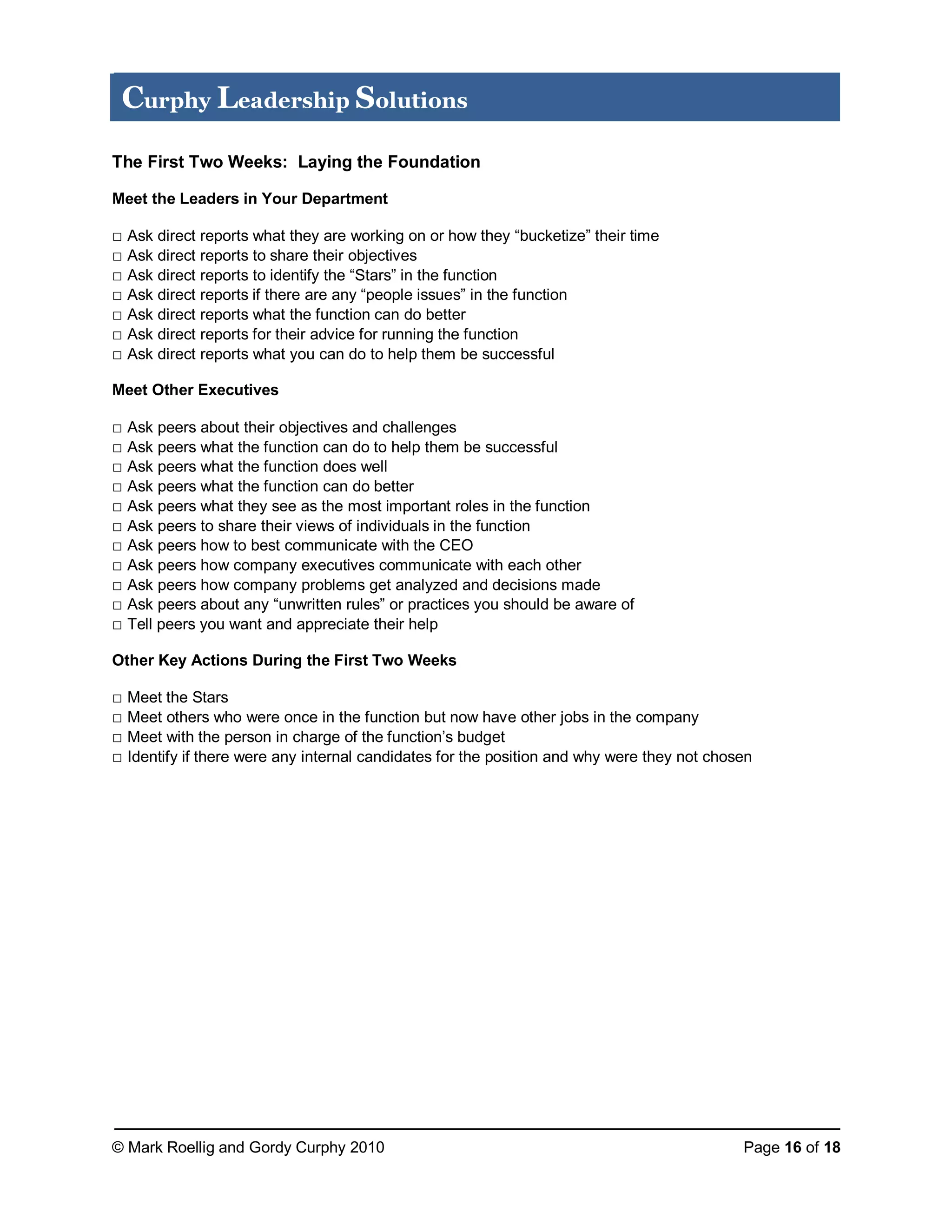 © Mark Roellig and Gordy Curphy 2010 Page 16 of 18
Curphy Leadership Solutions
The First Two Weeks: Laying the Foundation
Meet the Leaders in Your Department
□ Ask direct reports what they are working on or how they “bucketize” their time
□ Ask direct reports to share their objectives
□ Ask direct reports to identify the “Stars” in the function
□ Ask direct reports if there are any “people issues” in the function
□ Ask direct reports what the function can do better
□ Ask direct reports for their advice for running the function
□ Ask direct reports what you can do to help them be successful
Meet Other Executives
□ Ask peers about their objectives and challenges
□ Ask peers what the function can do to help them be successful
□ Ask peers what the function does well
□ Ask peers what the function can do better
□ Ask peers what they see as the most important roles in the function
□ Ask peers to share their views of individuals in the function
□ Ask peers how to best communicate with the CEO
□ Ask peers how company executives communicate with each other
□ Ask peers how company problems get analyzed and decisions made
□ Ask peers about any “unwritten rules” or practices you should be aware of
□ Tell peers you want and appreciate their help
Other Key Actions During the First Two Weeks
□ Meet the Stars
□ Meet others who were once in the function but now have other jobs in the company
□ Meet with the person in charge of the function’s budget
□ Identify if there were any internal candidates for the position and why were they not chosen
 