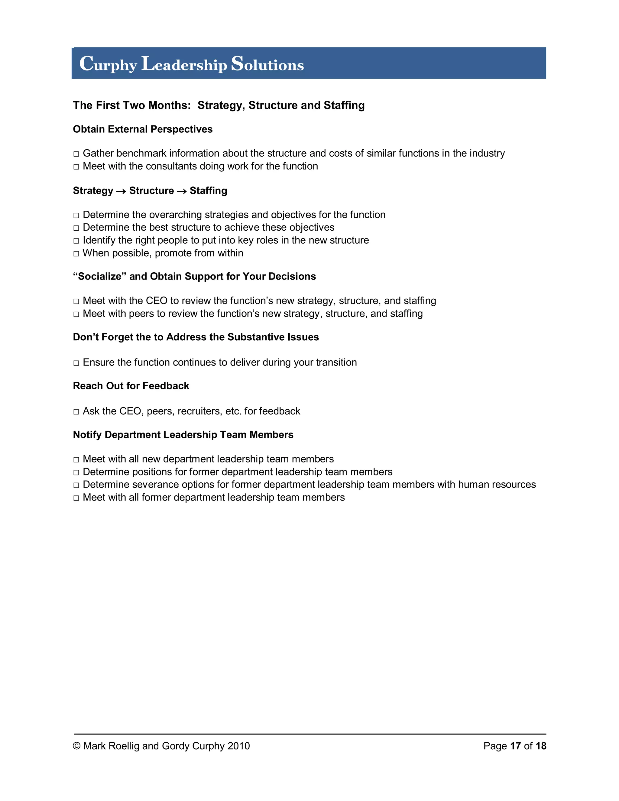 © Mark Roellig and Gordy Curphy 2010 Page 17 of 18
Curphy Leadership Solutions
The First Two Months: Strategy, Structure and Staffing
Obtain External Perspectives
□ Gather benchmark information about the structure and costs of similar functions in the industry
□ Meet with the consultants doing work for the function
Strategy  Structure  Staffing
□ Determine the overarching strategies and objectives for the function
□ Determine the best structure to achieve these objectives
□ Identify the right people to put into key roles in the new structure
□ When possible, promote from within
“Socialize” and Obtain Support for Your Decisions
□ Meet with the CEO to review the function’s new strategy, structure, and staffing
□ Meet with peers to review the function’s new strategy, structure, and staffing
Don’t Forget the to Address the Substantive Issues
□ Ensure the function continues to deliver during your transition
Reach Out for Feedback
□ Ask the CEO, peers, recruiters, etc. for feedback
Notify Department Leadership Team Members
□ Meet with all new department leadership team members
□ Determine positions for former department leadership team members
□ Determine severance options for former department leadership team members with human resources
□ Meet with all former department leadership team members
 
