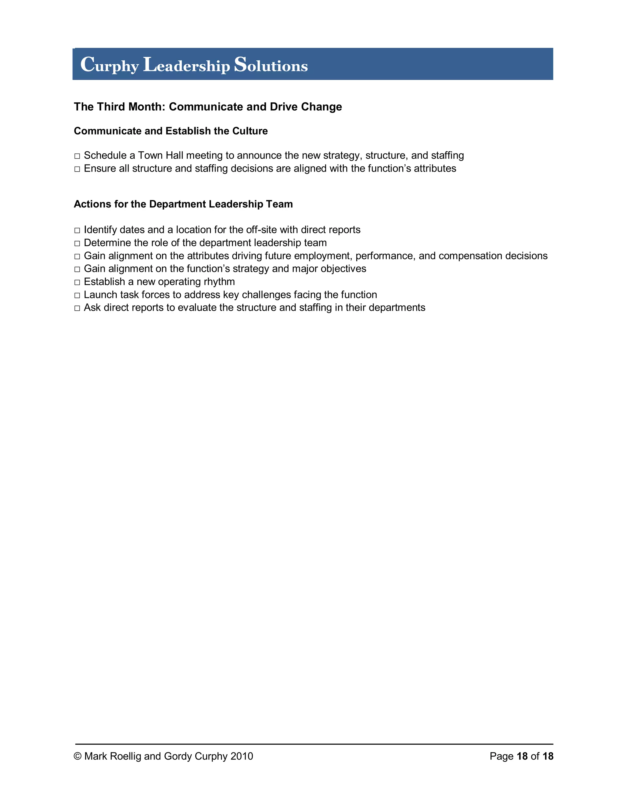© Mark Roellig and Gordy Curphy 2010 Page 18 of 18
Curphy Leadership Solutions
The Third Month: Communicate and Drive Change
Communicate and Establish the Culture
□ Schedule a Town Hall meeting to announce the new strategy, structure, and staffing
□ Ensure all structure and staffing decisions are aligned with the function’s attributes
Actions for the Department Leadership Team
□ Identify dates and a location for the off-site with direct reports
□ Determine the role of the department leadership team
□ Gain alignment on the attributes driving future employment, performance, and compensation decisions
□ Gain alignment on the function’s strategy and major objectives
□ Establish a new operating rhythm
□ Launch task forces to address key challenges facing the function
□ Ask direct reports to evaluate the structure and staffing in their departments
 