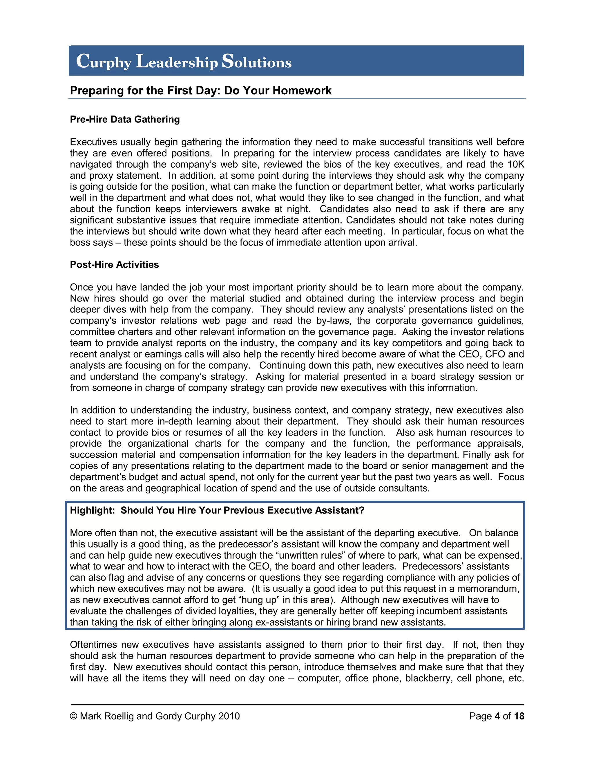 © Mark Roellig and Gordy Curphy 2010 Page 4 of 18
Curphy Leadership Solutions
Preparing for the First Day: Do Your Homework
Pre-Hire Data Gathering
Executives usually begin gathering the information they need to make successful transitions well before
they are even offered positions. In preparing for the interview process candidates are likely to have
navigated through the company’s web site, reviewed the bios of the key executives, and read the 10K
and proxy statement. In addition, at some point during the interviews they should ask why the company
is going outside for the position, what can make the function or department better, what works particularly
well in the department and what does not, what would they like to see changed in the function, and what
about the function keeps interviewers awake at night. Candidates also need to ask if there are any
significant substantive issues that require immediate attention. Candidates should not take notes during
the interviews but should write down what they heard after each meeting. In particular, focus on what the
boss says – these points should be the focus of immediate attention upon arrival.
Post-Hire Activities
Once you have landed the job your most important priority should be to learn more about the company.
New hires should go over the material studied and obtained during the interview process and begin
deeper dives with help from the company. They should review any analysts’ presentations listed on the
company’s investor relations web page and read the by-laws, the corporate governance guidelines,
committee charters and other relevant information on the governance page. Asking the investor relations
team to provide analyst reports on the industry, the company and its key competitors and going back to
recent analyst or earnings calls will also help the recently hired become aware of what the CEO, CFO and
analysts are focusing on for the company. Continuing down this path, new executives also need to learn
and understand the company’s strategy. Asking for material presented in a board strategy session or
from someone in charge of company strategy can provide new executives with this information.
In addition to understanding the industry, business context, and company strategy, new executives also
need to start more in-depth learning about their department. They should ask their human resources
contact to provide bios or resumes of all the key leaders in the function. Also ask human resources to
provide the organizational charts for the company and the function, the performance appraisals,
succession material and compensation information for the key leaders in the department. Finally ask for
copies of any presentations relating to the department made to the board or senior management and the
department’s budget and actual spend, not only for the current year but the past two years as well. Focus
on the areas and geographical location of spend and the use of outside consultants.
Highlight: Should You Hire Your Previous Executive Assistant?
More often than not, the executive assistant will be the assistant of the departing executive. On balance
this usually is a good thing, as the predecessor’s assistant will know the company and department well
and can help guide new executives through the “unwritten rules” of where to park, what can be expensed,
what to wear and how to interact with the CEO, the board and other leaders. Predecessors’ assistants
can also flag and advise of any concerns or questions they see regarding compliance with any policies of
which new executives may not be aware. (It is usually a good idea to put this request in a memorandum,
as new executives cannot afford to get “hung up” in this area). Although new executives will have to
evaluate the challenges of divided loyalties, they are generally better off keeping incumbent assistants
than taking the risk of either bringing along ex-assistants or hiring brand new assistants.
Oftentimes new executives have assistants assigned to them prior to their first day. If not, then they
should ask the human resources department to provide someone who can help in the preparation of the
first day. New executives should contact this person, introduce themselves and make sure that that they
will have all the items they will need on day one – computer, office phone, blackberry, cell phone, etc.
 