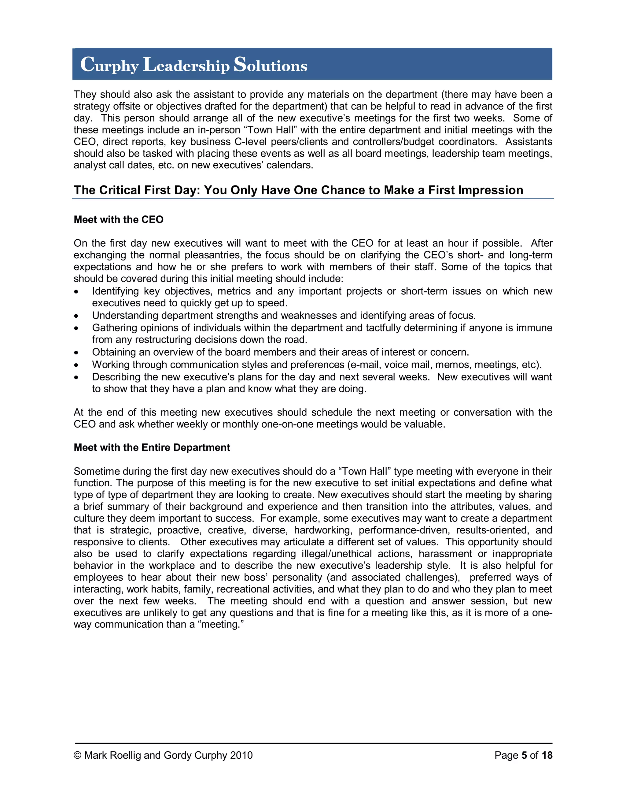 © Mark Roellig and Gordy Curphy 2010 Page 5 of 18
Curphy Leadership Solutions
They should also ask the assistant to provide any materials on the department (there may have been a
strategy offsite or objectives drafted for the department) that can be helpful to read in advance of the first
day. This person should arrange all of the new executive’s meetings for the first two weeks. Some of
these meetings include an in-person “Town Hall” with the entire department and initial meetings with the
CEO, direct reports, key business C-level peers/clients and controllers/budget coordinators. Assistants
should also be tasked with placing these events as well as all board meetings, leadership team meetings,
analyst call dates, etc. on new executives’ calendars.
The Critical First Day: You Only Have One Chance to Make a First Impression
Meet with the CEO
On the first day new executives will want to meet with the CEO for at least an hour if possible. After
exchanging the normal pleasantries, the focus should be on clarifying the CEO’s short- and long-term
expectations and how he or she prefers to work with members of their staff. Some of the topics that
should be covered during this initial meeting should include:
 Identifying key objectives, metrics and any important projects or short-term issues on which new
executives need to quickly get up to speed.
 Understanding department strengths and weaknesses and identifying areas of focus.
 Gathering opinions of individuals within the department and tactfully determining if anyone is immune
from any restructuring decisions down the road.
 Obtaining an overview of the board members and their areas of interest or concern.
 Working through communication styles and preferences (e-mail, voice mail, memos, meetings, etc).
 Describing the new executive’s plans for the day and next several weeks. New executives will want
to show that they have a plan and know what they are doing.
At the end of this meeting new executives should schedule the next meeting or conversation with the
CEO and ask whether weekly or monthly one-on-one meetings would be valuable.
Meet with the Entire Department
Sometime during the first day new executives should do a “Town Hall” type meeting with everyone in their
function. The purpose of this meeting is for the new executive to set initial expectations and define what
type of type of department they are looking to create. New executives should start the meeting by sharing
a brief summary of their background and experience and then transition into the attributes, values, and
culture they deem important to success. For example, some executives may want to create a department
that is strategic, proactive, creative, diverse, hardworking, performance-driven, results-oriented, and
responsive to clients. Other executives may articulate a different set of values. This opportunity should
also be used to clarify expectations regarding illegal/unethical actions, harassment or inappropriate
behavior in the workplace and to describe the new executive’s leadership style. It is also helpful for
employees to hear about their new boss’ personality (and associated challenges), preferred ways of
interacting, work habits, family, recreational activities, and what they plan to do and who they plan to meet
over the next few weeks. The meeting should end with a question and answer session, but new
executives are unlikely to get any questions and that is fine for a meeting like this, as it is more of a one-
way communication than a “meeting.”
 