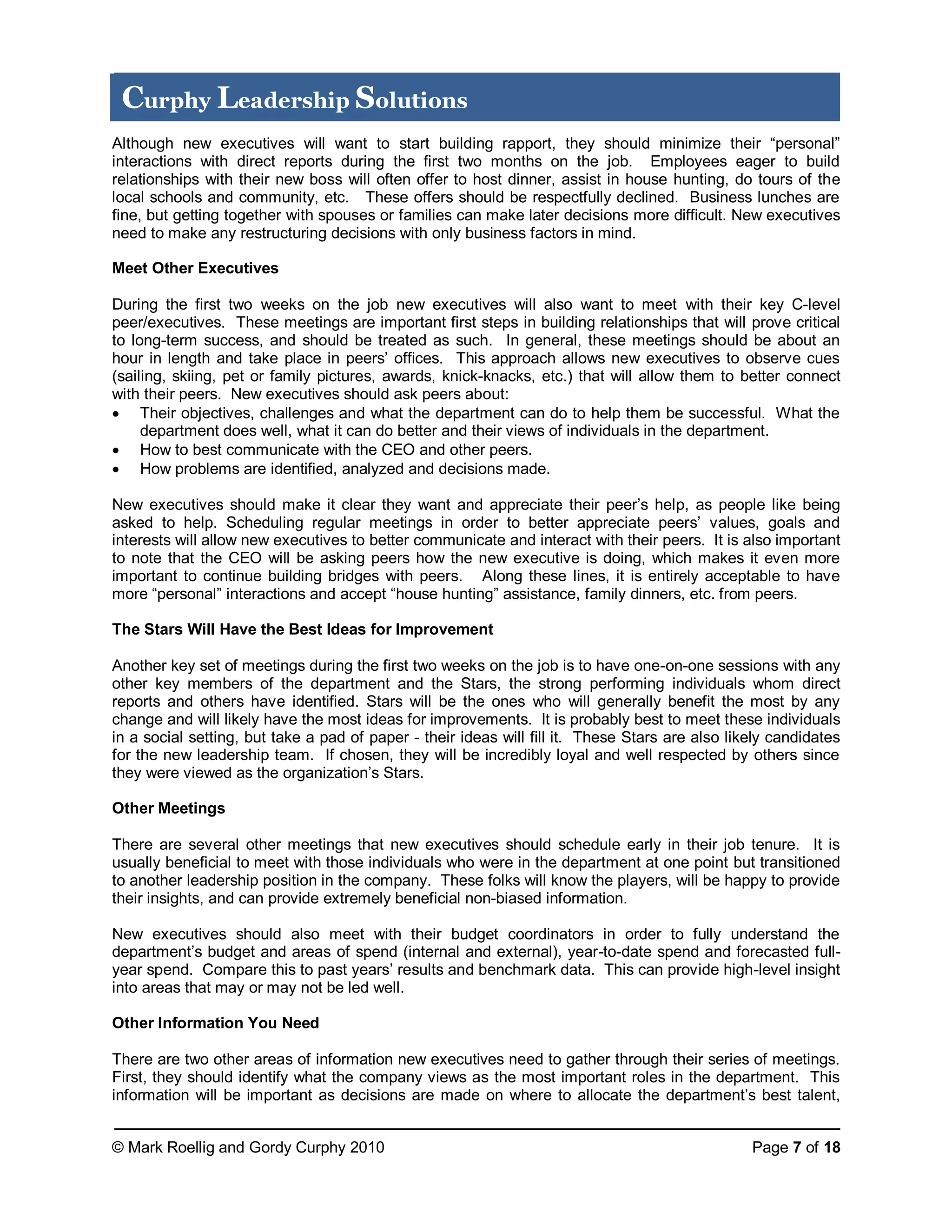 © Mark Roellig and Gordy Curphy 2010 Page 7 of 18
Curphy Leadership Solutions
Although new executives will want to start building rapport, they should minimize their “personal”
interactions with direct reports during the first two months on the job. Employees eager to build
relationships with their new boss will often offer to host dinner, assist in house hunting, do tours of the
local schools and community, etc. These offers should be respectfully declined. Business lunches are
fine, but getting together with spouses or families can make later decisions more difficult. New executives
need to make any restructuring decisions with only business factors in mind.
Meet Other Executives
During the first two weeks on the job new executives will also want to meet with their key C-level
peer/executives. These meetings are important first steps in building relationships that will prove critical
to long-term success, and should be treated as such. In general, these meetings should be about an
hour in length and take place in peers’ offices. This approach allows new executives to observe cues
(sailing, skiing, pet or family pictures, awards, knick-knacks, etc.) that will allow them to better connect
with their peers. New executives should ask peers about:
 Their objectives, challenges and what the department can do to help them be successful. What the
department does well, what it can do better and their views of individuals in the department.
 How to best communicate with the CEO and other peers.
 How problems are identified, analyzed and decisions made.
New executives should make it clear they want and appreciate their peer’s help, as people like being
asked to help. Scheduling regular meetings in order to better appreciate peers’ values, goals and
interests will allow new executives to better communicate and interact with their peers. It is also important
to note that the CEO will be asking peers how the new executive is doing, which makes it even more
important to continue building bridges with peers. Along these lines, it is entirely acceptable to have
more “personal” interactions and accept “house hunting” assistance, family dinners, etc. from peers.
The Stars Will Have the Best Ideas for Improvement
Another key set of meetings during the first two weeks on the job is to have one-on-one sessions with any
other key members of the department and the Stars, the strong performing individuals whom direct
reports and others have identified. Stars will be the ones who will generally benefit the most by any
change and will likely have the most ideas for improvements. It is probably best to meet these individuals
in a social setting, but take a pad of paper - their ideas will fill it. These Stars are also likely candidates
for the new leadership team. If chosen, they will be incredibly loyal and well respected by others since
they were viewed as the organization’s Stars.
Other Meetings
There are several other meetings that new executives should schedule early in their job tenure. It is
usually beneficial to meet with those individuals who were in the department at one point but transitioned
to another leadership position in the company. These folks will know the players, will be happy to provide
their insights, and can provide extremely beneficial non-biased information.
New executives should also meet with their budget coordinators in order to fully understand the
department’s budget and areas of spend (internal and external), year-to-date spend and forecasted full-
year spend. Compare this to past years’ results and benchmark data. This can provide high-level insight
into areas that may or may not be led well.
Other Information You Need
There are two other areas of information new executives need to gather through their series of meetings.
First, they should identify what the company views as the most important roles in the department. This
information will be important as decisions are made on where to allocate the department’s best talent,
 