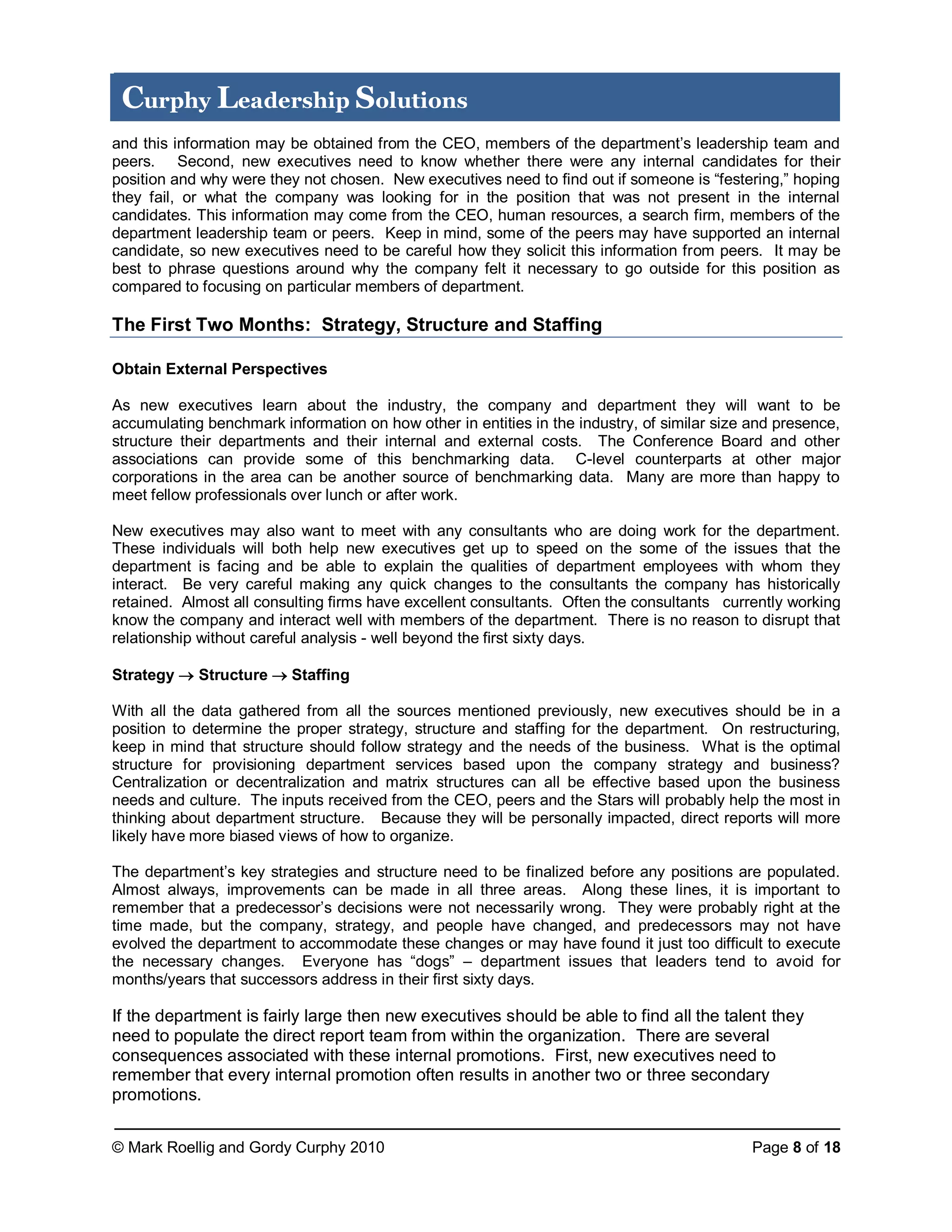 © Mark Roellig and Gordy Curphy 2010 Page 8 of 18
Curphy Leadership Solutions
and this information may be obtained from the CEO, members of the department’s leadership team and
peers. Second, new executives need to know whether there were any internal candidates for their
position and why were they not chosen. New executives need to find out if someone is “festering,” hoping
they fail, or what the company was looking for in the position that was not present in the internal
candidates. This information may come from the CEO, human resources, a search firm, members of the
department leadership team or peers. Keep in mind, some of the peers may have supported an internal
candidate, so new executives need to be careful how they solicit this information from peers. It may be
best to phrase questions around why the company felt it necessary to go outside for this position as
compared to focusing on particular members of department.
The First Two Months: Strategy, Structure and Staffing
Obtain External Perspectives
As new executives learn about the industry, the company and department they will want to be
accumulating benchmark information on how other in entities in the industry, of similar size and presence,
structure their departments and their internal and external costs. The Conference Board and other
associations can provide some of this benchmarking data. C-level counterparts at other major
corporations in the area can be another source of benchmarking data. Many are more than happy to
meet fellow professionals over lunch or after work.
New executives may also want to meet with any consultants who are doing work for the department.
These individuals will both help new executives get up to speed on the some of the issues that the
department is facing and be able to explain the qualities of department employees with whom they
interact. Be very careful making any quick changes to the consultants the company has historically
retained. Almost all consulting firms have excellent consultants. Often the consultants currently working
know the company and interact well with members of the department. There is no reason to disrupt that
relationship without careful analysis - well beyond the first sixty days.
Strategy  Structure  Staffing
With all the data gathered from all the sources mentioned previously, new executives should be in a
position to determine the proper strategy, structure and staffing for the department. On restructuring,
keep in mind that structure should follow strategy and the needs of the business. What is the optimal
structure for provisioning department services based upon the company strategy and business?
Centralization or decentralization and matrix structures can all be effective based upon the business
needs and culture. The inputs received from the CEO, peers and the Stars will probably help the most in
thinking about department structure. Because they will be personally impacted, direct reports will more
likely have more biased views of how to organize.
The department’s key strategies and structure need to be finalized before any positions are populated.
Almost always, improvements can be made in all three areas. Along these lines, it is important to
remember that a predecessor’s decisions were not necessarily wrong. They were probably right at the
time made, but the company, strategy, and people have changed, and predecessors may not have
evolved the department to accommodate these changes or may have found it just too difficult to execute
the necessary changes. Everyone has “dogs” – department issues that leaders tend to avoid for
months/years that successors address in their first sixty days.
If the department is fairly large then new executives should be able to find all the talent they
need to populate the direct report team from within the organization. There are several
consequences associated with these internal promotions. First, new executives need to
remember that every internal promotion often results in another two or three secondary
promotions.
 