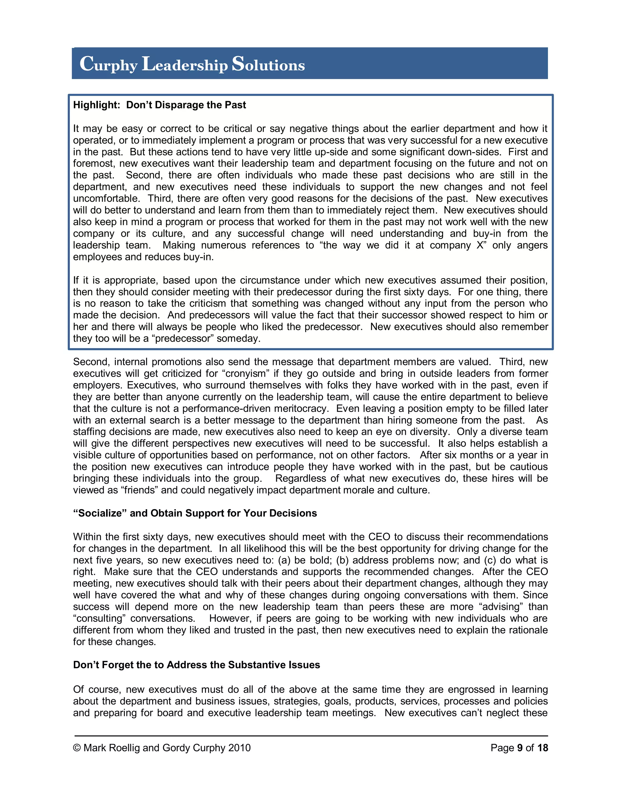 © Mark Roellig and Gordy Curphy 2010 Page 9 of 18
Curphy Leadership Solutions
Highlight: Don’t Disparage the Past
It may be easy or correct to be critical or say negative things about the earlier department and how it
operated, or to immediately implement a program or process that was very successful for a new executive
in the past. But these actions tend to have very little up-side and some significant down-sides. First and
foremost, new executives want their leadership team and department focusing on the future and not on
the past. Second, there are often individuals who made these past decisions who are still in the
department, and new executives need these individuals to support the new changes and not feel
uncomfortable. Third, there are often very good reasons for the decisions of the past. New executives
will do better to understand and learn from them than to immediately reject them. New executives should
also keep in mind a program or process that worked for them in the past may not work well with the new
company or its culture, and any successful change will need understanding and buy-in from the
leadership team. Making numerous references to “the way we did it at company X” only angers
employees and reduces buy-in.
If it is appropriate, based upon the circumstance under which new executives assumed their position,
then they should consider meeting with their predecessor during the first sixty days. For one thing, there
is no reason to take the criticism that something was changed without any input from the person who
made the decision. And predecessors will value the fact that their successor showed respect to him or
her and there will always be people who liked the predecessor. New executives should also remember
they too will be a “predecessor” someday.
Second, internal promotions also send the message that department members are valued. Third, new
executives will get criticized for “cronyism” if they go outside and bring in outside leaders from former
employers. Executives, who surround themselves with folks they have worked with in the past, even if
they are better than anyone currently on the leadership team, will cause the entire department to believe
that the culture is not a performance-driven meritocracy. Even leaving a position empty to be filled later
with an external search is a better message to the department than hiring someone from the past. As
staffing decisions are made, new executives also need to keep an eye on diversity. Only a diverse team
will give the different perspectives new executives will need to be successful. It also helps establish a
visible culture of opportunities based on performance, not on other factors. After six months or a year in
the position new executives can introduce people they have worked with in the past, but be cautious
bringing these individuals into the group. Regardless of what new executives do, these hires will be
viewed as “friends” and could negatively impact department morale and culture.
“Socialize” and Obtain Support for Your Decisions
Within the first sixty days, new executives should meet with the CEO to discuss their recommendations
for changes in the department. In all likelihood this will be the best opportunity for driving change for the
next five years, so new executives need to: (a) be bold; (b) address problems now; and (c) do what is
right. Make sure that the CEO understands and supports the recommended changes. After the CEO
meeting, new executives should talk with their peers about their department changes, although they may
well have covered the what and why of these changes during ongoing conversations with them. Since
success will depend more on the new leadership team than peers these are more “advising” than
“consulting” conversations. However, if peers are going to be working with new individuals who are
different from whom they liked and trusted in the past, then new executives need to explain the rationale
for these changes.
Don’t Forget the to Address the Substantive Issues
Of course, new executives must do all of the above at the same time they are engrossed in learning
about the department and business issues, strategies, goals, products, services, processes and policies
and preparing for board and executive leadership team meetings. New executives can’t neglect these
 