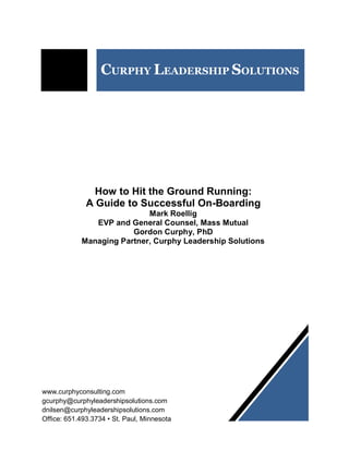 CURPHY LEADERSHIP SOLUTIONS
How to Hit the Ground Running:
A Guide to Successful On-Boarding
Mark Roellig
EVP and General Counsel, Mass Mutual
Gordon Curphy, PhD
Managing Partner, Curphy Leadership Solutions
www.curphyconsulting.com
gcurphy@curphyleadershipsolutions.com
dnilsen@curphyleadershipsolutions.com
Office: 651.493.3734 • St. Paul, Minnesota
 