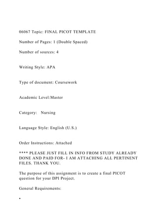 06067 Topic: FINAL PICOT TEMPLATE
Number of Pages: 1 (Double Spaced)
Number of sources: 4
Writing Style: APA
Type of document: Coursework
Academic Level:Master
Category: Nursing
Language Style: English (U.S.)
Order Instructions: Attached
**** PLEASE JUST FILL IN INFO FROM STUDY ALREADY
DONE AND PAID FOR- I AM ATTACHING ALL PERTINENT
FILES. THANK YOU.
The purpose of this assignment is to create a final PICOT
question for your DPI Project.
General Requirements:
•
 