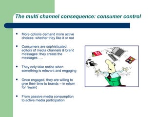 The multi channel consequence: consumer control


   More options demand more active
    choices: whether they like it or not

   Consumers are sophisticated
    editors of media channels & brand
    messages: they create the
    messages ….

   They only take notice when
    something is relevant and engaging

   Once engaged, they are willing to
    give their time to brands – in return
    for reward

   From passive media consumption
    to active media participation
 