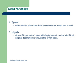 Need for speed



   Speed:
      –    users will not wait more than 30 seconds for a web site to load.


   Loyalty
      –    almost 90 percent of users will simply move to a rival site if their
           original destination is unavailable or not clear.




 David Neal, IT Week 28 Apr 2006
 